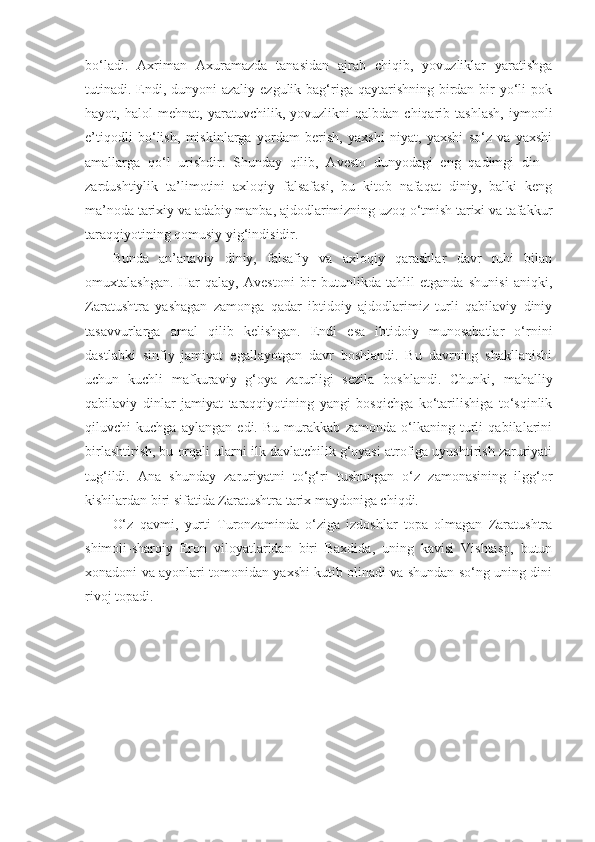 bo‘ladi.   Axriman   Axuramazda   tanasidan   ajrab   chiqib,   yovuzliklar   yaratishga
tutinadi. Endi, dunyoni  azaliy ezgulik bag‘riga qaytarishning birdan bir  yo‘li  pok
hayot,   halol   mehnat,   yaratuvchilik,   yovuzlikni   qalbdan   chiqarib   tashlash,   iymonli
e’tiqodli   bo‘lish,   miskinlarga   yordam   berish,   yaxshi   niyat,   yaxshi   so‘z   va   yaxshi
amallarga   qo‘l   urishdir.   Shunday   qilib,   Avesto   dunyodagi   eng   qadimgi   din   -
zardushtiylik   ta’limotini   axloqiy   falsafasi,   bu   kitob   nafaqat   diniy,   balki   keng
ma’noda tarixiy va adabiy manba, ajdodlarimizning uzoq o‘tmish tarixi va tafakkur
taraqqiyotining qomusiy yig‘indisidir.
Bunda   an’anaviy   diniy,   falsafiy   va   axloqiy   qarashlar   davr   ruhi   bilan
omuxtalashgan.   Har   qalay,   Avestoni   bir   butunlikda   tahlil   etganda   shunisi   aniqki,
Zaratushtra   yashagan   zamonga   qadar   ibtidoiy   ajdodlarimiz   turli   qabilaviy   diniy
tasavvurlarga   amal   qilib   kelishgan.   Endi   esa   ibtidoiy   munosabatlar   o‘rnini
dastlabki   sinfiy   jamiyat   egallayotgan   davr   boshlandi.   Bu   davrning   shakllanishi
uchun   kuchli   mafkuraviy   g‘oya   zarurligi   sezila   boshlandi.   Chunki,   mahalliy
qabilaviy   dinlar   jamiyat   taraqqiyotining   yangi   bosqichga   ko‘tarilishiga   to‘sqinlik
qiluvchi   kuchga   aylangan   edi.   Bu   murakkab   zamonda   o‘lkaning   turli   qabilalarini
birlashtirish, bu orqali ularni ilk davlatchilik g‘oyasi atrofiga uyushtirish zaruriyati
tug‘ildi.   Ana   shunday   zaruriyatni   to‘g‘ri   tushungan   o‘z   zamonasining   ilgg‘or
kishilardan biri sifatida Zaratushtra tarix maydoniga chiqdi.
O‘z   qavmi,   yurti   Turonzaminda   o‘ziga   izdoshlar   topa   olmagan   Zaratushtra
shimoli-sharqiy   Eron   viloyatlaridan   biri   Baxdida,   uning   kavisi   Vishtasp,   butun
xonadoni va ayonlari tomonidan yaxshi kutib olinadi va shundan so‘ng uning dini
rivoj topadi. 