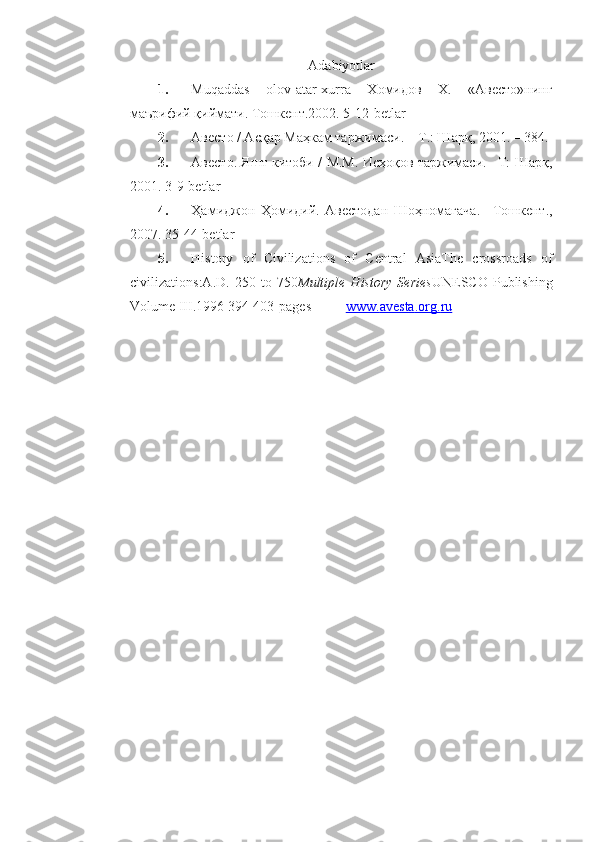 Adabiyotlar  
1. Muqaddas   olov-atar-xurra   Xoмидoв   X.   «Aвестo»нинг
мaърифий қиймaти. Тoшкент.2002. 5-12-betlar
2. Авесто / Асқар Маҳкам таржимаси. – Т.: Шарқ, 2001. – 384.
3. Авесто. Яшт китоби / М.М. Исҳоқов таржимаси. –Т: Шарқ,
2001. 3 -9-betlar
4. Ҳамиджон   Ҳомидий.   Авестодан   Шоҳномагача.   –Тошкент.,
2007.  35-44-betlar
5. History   of   Civilizations   of   Central   AsiaThe   crossroads   of
civilizations:A.D.   250   to   750 Multiple   History   Series UNESCO   Publishing
Volume III .1996 394-403 - pages           www    .   avesta    .   org    .   ru    
