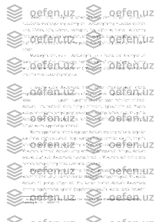 "Avesto"   O‘rta     Osiyoning   tarixan   ajralmas   qismi   bo‘lgan   Turon-zamin
hududlarida shakllangan eng qadimiy din - zardushtiylikning muqaddas  kitobidir.
Unda   O‘zbek,   tojik,   turkman,   ozarbayjon,   fors,   afg‘on   va   boshqa     xalqlarning
ibtidoiy va qadimiy ilohiy tasavvurlari, koinot va yerda dunyoning yaratilishi bilan
bog‘liq   tushunchalar,   afsona   va   rivoyatlar,   falsafiy-ahloqiy   qarashlar   o‘z   aksini
topgan.
Mazdaviylik   dini,   яъни       Zardushtiylik     дини   haqida   toki   Sosoniylar   uni
davlat   dini   deb   e’lon   qilmaguncha   hech   qanday   ma’lumot   yo’q   edi 1
.   Nothing
would  be   known   about   Zoroastrianism   (   Mazdaism)   under   the   Sasanians   had   not
one of its most outstanding religious .
U   ezgulik   xudosi   Axuramazda   bilan   odamlar   o‘rtasidagi   vakil   sifatida
maydonga chiqdi. Zaratushtra eroncha so‘z bo‘lib ushtra - tuya, zarat, - sariq ya’ni
keksa                                         tuyachi   -   tuyachilar   avlodidan   degan   ma’nolarni   bildiradi.
Zardusht     o‘ta   iste’dodli   shoir,   ilohiyot   bilimdoni,   faylasuf   olim   edi.   Yagona
xudoga ishonishgina jamiyat yangi taraqqiyot bosqichiga ko‘tara oladi, Shu yo‘lda
Zardusht   Navro‘z   kunlaridan   birida   kohinlar   boshchiligida   muqaddas   ichimlik
bo‘lgan xaoma tayyorlashga kirishadi. 
Xaoma tayyorlashda ishtirok etayotgan Zardusht erta tong pallasida daryodan
suv olishga qirg‘oqqa tushadi. Daryo suvining pokiza oqimidan suv olib, bir yo‘la
tahoratini   yangilayotgan   Zardushtning   ko‘ziga   qirg‘oqda   turgan   porloq   hilqat   -
Voxumana   ko‘rinadi.   Zardusht   uning   sehrli   nuriga   ergashadi.   Nihoyat,   Zardusht
ezgu va ulug‘ xudo Axuramazda huzuriga boradi. U Voxumana kabi porloq ettita
hamisha barhayot ilohiy hilqat qurshovida o‘tirar edi.
Axuramazda   shu   yerda   o‘zining   borliqni   yaratgan   xudo   ekani   haqidagi
xabarni bildirish uchun odamlar orasidan Zardushtni tanlaganini aytadi. Shu vaqtda
Zardusht   40   yoshga   to‘lgan   edi.   Shu   kundan   boshlab   Zardusht   Axuramazda
dinining   payg‘ambariga   aylandi   (payg‘ambar   "ezgulik   xaqida   darak   beruvchi"
1
  History of Civilizations of Central AsiaThe crossroads of civilizations:A.D. 250 to 750 Multiple History Series UNESCO 
Publishing  Volume III .1996,394-403 