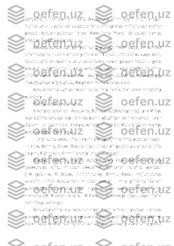 demakdir).   U   o‘z   qavmlari   orasida   Axuramazda   dinini   targ‘ib   qila   boshlaydi.
Buning   uchun   u   gatlar   deb   atalgan,   qo‘shiq   qilib   aytishga   mo‘ljallangan   she’rlar
yaratadi.   Zardusht   gatlaridan   17   tasi   "Avesto"ning   "Yasna"   deb   atalgan   qismiga
kirgan va bizgacha saqlangan. 
Avestada Zardust tug‘ilgan yurt haqida yozilgan: “Mamlakatki, son-sanoqsiz
qo‘shinlarga   ba   hodir   boshliqlar   yo‘lboshchilik   qiladi..   O‘tloqlar   va   suvga   serob,
baland   tog‘lar   chorvachilik   uchun   zarur   barcha   narsani   yetkazib   beradi.   U   yerda
sersuv chuqur ko‘llar bor. U yerda kemalar qatnaydigan keng daryolar o‘zlarining
to‘lqinli   suvlari   bilan   shiddat   bilan   Iskat   (Skiflar),Pourut,   Mour,   Xareva(Ariya),
Gava (Sug‘dagi vil), Sug‘uda, Xvayrizam mamlakatlariga eltadi.   
Zaratushtraning tug‘ilgan vatani haqida ilmiy olamda 2 xil qarash bor g‘arbiy
va sharqiy.
G‘arbiy qarash tarafdorlari
Sosaniylar   qarashlari     Zaratushtra   Atropatenda   (Azarbayjonda)     yokiMidiya
Ragida (O‘rta asrladagi Rey Tehronga yaqin joy)tug‘ilgan deb hisoblashadi.  Lekin
faktlarni    uni  inkor  qiladi.  Ktesiyda  va  ba’zi  olimlar  (Dj.Multon)  Gatlar  Baktriya
yaratilgan degan fikrni beradi. 
Hozirgi kunda avesta O‘rta Osiyoning viloyatlarining birida yaratilgan degan.
Tols tov, Xenning, Struve. Aestoda tilgan olingan viloyatlar bugungi kunda O‘rta
Osiyoni, Afg‘oniston, Shimoli-sharqiy Eron tilga olingan. 
Aksariyat   olimlarning   fikricha   Zardusht   tarixiy   shaxs.   Zardusht   an’anaviy
tasavvurlarga   ko‘ra,   miloddan   avvalgi   VII-VI   asrlar   oralig‘ida   yashagan
(I.M.Dyakonov,   V.I.Abaev,   B.G‘.G‘ofurov).   Ammo,   Avesto   ma’lumotlariga
asoslanib   olimlar   Zaratushtrani   miloddan   avvalgi   II   ming   yillikning   ikkinchi
yarmida   (XIII-XII   asrlarda   -   Meri   Boys),   miloddan   avvalgi   I   ming   yillikning
boshlarida   (X-IX   asrlar   oraligida-I.M.Steblin   -   Kamenskiy)   o‘tgan,   degan   fikrlar
ham o‘rtaga tashlangan. 
Zardushtiylarning   eng   katta   ruhoniysi   Kartir   ko’plab   joylardagi   toshlarga
yozuvlar   o’ydirib   yozdirgan.   Bu   yozuvlar   Persepol   yaqinidagi   Naqshi   Rustam   va
Naqshi Rajab va Mashhadning janubidan topilgan.  Ulardagi yozuvlar uning yashab 