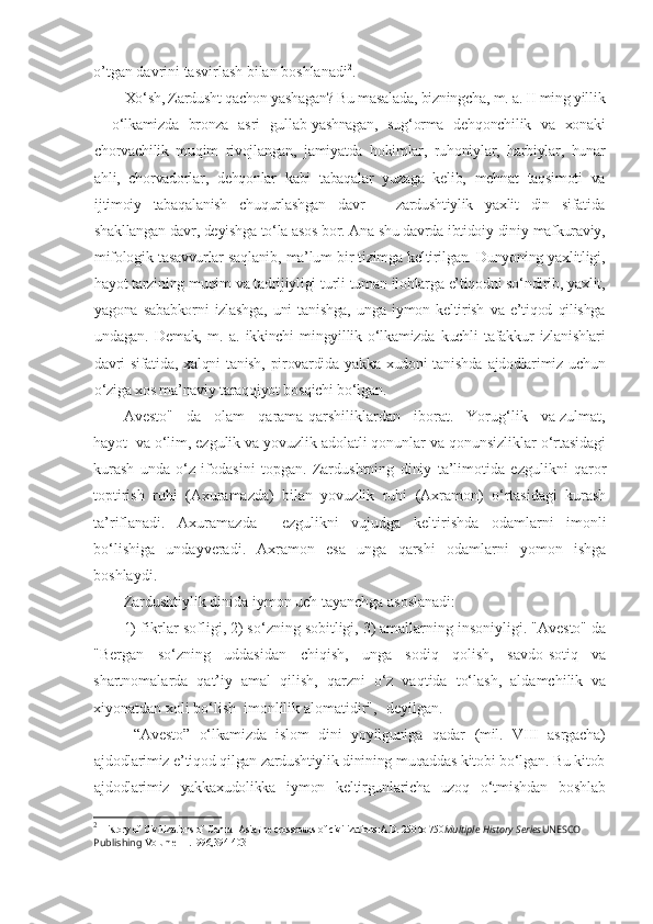 o’tgan davrini tasvirlash bilan boshlanadi 2
. 
Xo‘sh, Zardusht qachon yashagan? Bu masalada, bizningcha, m. a. II ming yillik
–   o‘lkamizda   bronza   asri   gullab-yashnagan,   sug‘orma   dehqonchilik   va   xonaki
chorvachilik   muqim   rivojlangan,   jamiyatda   hokimlar,   ruhoniylar,   harbiylar,   hunar
ahli,   chorvadorlar,   dehqonlar   kabi   tabaqalar   yuzaga   kelib,   mehnat   taqsimoti   va
ijtimoiy   tabaqalanish   chuqurlashgan   davr   –   zardushtiylik   yaxlit   din   sifatida
shakllangan davr, deyishga to‘la asos bor. Ana shu davrda ibtidoiy diniy-mafkuraviy,
mifologik tasavvurlar saqlanib, ma’lum bir tizimga keltirilgan. Dunyoning yaxlitligi,
hayot tarzining muqim va tadrijiyligi turli-tuman ilohlarga e’tiqodni so‘ndirib, yaxlit,
yagona   sababkorni   izlashga,   uni   tanishga,   unga   iymon   keltirish   va   e’tiqod   qilishga
undagan.   Demak,   m.   a.   ikkinchi   mingyillik   o‘lkamizda   kuchli   tafakkur   izlanishlari
davri   sifatida,  xalqni  tanish,  pirovardida  yakka  xudoni  tanishda  ajdodlarimiz  uchun
o‘ziga xos ma’naviy taraqqiyot bosqichi bo‘lgan.
Avesto"   da   olam   qarama-qarshiliklardan   iborat.   Yorug‘lik   va zulmat,
hayot  va o‘lim, ezgulik va yovuzlik adolatli qonunlar va qonunsizliklar o‘rtasidagi
kurash   unda   o‘z   ifodasini   topgan.   Zardushtning   diniy   ta’limotida   ezgulikni   qaror
toptirish   ruhi   (Axuramazda)   bilan   yovuzlik   ruhi   (Axramon)   o‘rtasidagi   kurash
ta’riflanadi.   Axuramazda     ezgulikni   vujudga   keltirishda   odamlarni   imonli
bo‘lishiga   undayveradi.   Axramon   esa   unga   qarshi   odamlarni   yomon   ishga
boshlaydi.
Zardushtiylik dinida iymon uch tayanchga asoslanadi:
1) fikrlar sofligi, 2) so‘zning sobitligi, 3) amallarning insoniyligi. "Avesto" da
"Bergan   so‘zning   uddasidan   chiqish,   unga   sodiq   qolish,   savdo-sotiq   va
shartnomalarda   qat’iy   amal   qilish,   qarzni   o‘z   vaqtida   to‘lash,   aldamchilik   va
xiyonatdan xoli bo‘lish  imonlilik alomatidir", -deyilgan.
  “Avesto”   o‘lkamizda   islom   dini   yoyilguniga   qadar   (mil.   VIII   asrgacha)
ajdodlarimiz e’tiqod qilgan zardushtiylik dinining muqaddas kitobi bo‘lgan. Bu kitob
ajdodlarimiz   yakkaxudolikka   iymon   keltirgunlaricha   uzoq   o‘tmishdan   boshlab
2
  History of Civilizations of Central AsiaThe crossroads of civilizations:A.D. 250 to 750 Multiple History Series UNESCO 
Publishing  Volume III .1996,394-403 