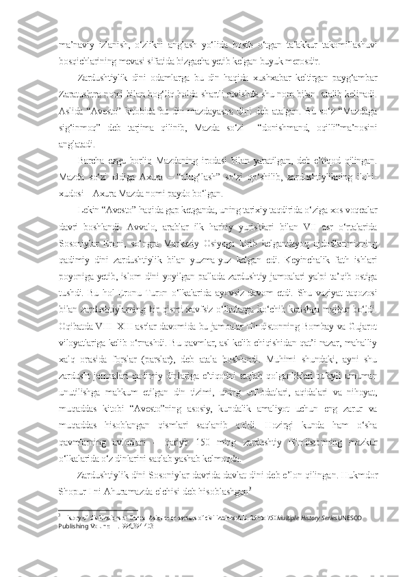 ma’naviy   izlanish,   o‘zlikni   anglash   yo‘lida   bosib   o‘tgan   tafakkur   takomillashuvi
bosqichlarining mevasi sifatida bizgacha yetib kelgan buyuk merosdir.
Zardushtiylik   dini   odamlarga   bu   din   haqida   xushxabar   keltirgan   payg‘ambar
Zaratushtra nomi bilan bog‘liq holda shartli ravishda shu nom bilan   atalib kelinadi.
Aslida   “Avesto”   kitobida   bu   din   mazdayasna   dini   deb   atalgan.   Bu   so‘z   “Mazdaga
sig‘inmoq”   deb   tarjima   qilinib,   Mazda   so‘zi     “donishmand,   oqilli”ma’nosini
anglatadi.
Barcha   ezgu   borliq   Mazdaning   irodasi   bilan   yaratilgan,   deb   e’tiqod   qilingan.
Mazda   so‘zi   oldiga   Axura   –   “ulug‘lash”   so‘zi   qo‘shilib,   zardushtiylikning   ilohi-
xudosi – Axura Mazda nomi paydo bo‘lgan. 
Lekin “Avesto” haqida gap ketganda, uning tarixiy taqdirida o‘ziga xos voqealar
davri   boshlandi.   Avvalo,   arablar   ilk   harbiy   yurishlari   bilan   VII   asr   o‘rtalarida
Sosoniylar   Eroni,   so‘ngra   Markaziy   Osiyoga   kirib   kelgandayoq   ajdodlarimizning
qadimiy   dini   zardushtiylik   bilan   yuzma-yuz   kelgan   edi.   Keyinchalik   fath   ishlari
poyoniga yetib, islom dini yoyilgan pallada zardushtiy jamoalari yalpi ta’qib ostiga
tushdi.   Bu   hol   Eronu   Turon   o‘lkalarida   ayovsiz   davom   etdi.   Shu   vaziyat   taqozosi
bilan zardushtiylarning bir qismi xavfsiz o‘lkalarga ko‘chib ketishga majbur bo‘ldi.
Oqibatda VIII – XIII asrlar davomida bu jamoalar Hindistonning Bombay va Gujarot
viloyatlariga kelib o‘rnashdi. Bu qavmlar, asl kelib chiqishidan qat’i nazar, mahalliy
xalq   orasida   forslar   (parslar),   deb   atala   boshlandi.   Muhimi   shundaki,   ayni   shu
zardusht  jamoalari  qadimiy dinlariga e’tiqodni  saqlab  qolganliklari  tufayli  umuman
unutilishga   mahkum   etilgan   din   tizimi,   uning   urf-odatlari,   aqidalari   va   nihoyat,
muqaddas   kitobi   “Avesto”ning   asosiy,   kundalik   amaliyot   uchun   eng   zarur   va
muqaddas   hisoblangan   qismlari   saqlanib   qoldi.   Hozirgi   kunda   ham   o‘sha
qavmlarning   avlodlari   –   qariyb   150   ming   zardushtiy   Hindistonning   mazkur
o‘lkalarida o‘z dinlarini saqlab yashab kelmoqda. 
Zardushtiylik dini Sosoniylar davrida davlat dini deb e’lon qilingan.  Hukmdor
Shopur I ni Ahuramazda elchisi deb hisoblashgan 3
3
  History of Civilizations of Central AsiaThe crossroads of civilizations:A.D. 250 to 750 Multiple History Series UNESCO 
Publishing  Volume III .1996,394-403 