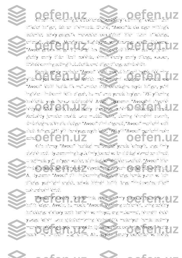 Ko‘pchillik olimlarning ta’kidlashlaricha, zardushtiylik dinining ilk vatani Turon
o‘lkalari   bo‘lgan,   deb   tan   olishmoqda.   Chunki,   “Avesto”da   aks   etgan   mifologik
qatlamlar,   tarixiy - geografik   manzaralar   asos - e’tibori   bilan   Turon   o‘lkalariga,
aniqrog‘i,   Baqtriya,   Marg‘iyona,   Sug‘diyona   va   Xorazmga   xosdir.   Qolaversa,
“Avesto”ga   asos   bo‘lgan   til,   hozirgi   fors   tilining   ajdodi   bo‘lmish   qadimgi   janubi-
g‘arbiy   eroniy   tildan   farqli   ravishda,   shimoli-sharqiy   eroniy   tillarga,   xususan,
O‘zbekistonning qadimgi hududlarida amal qilgan tillarga qarindoshdir.
Sharqda   tarixiy   manbalar   “Avesto”   kitobi   mavjud   bo‘lgani   haqida   ikki   ming
yildan   ziyod   vaqt   davomida   ko‘plab   ma’lumotlarni   saqlagan.   Ovro‘pada   esa
“Avesto”   kitobi   haqida   ilk   ma’lumotlar   o‘rta   asrlardagina   paydo   bo‘lgan,   ya’ni
inglizlar   Hindistonni   istilo   qilgach,   bu   ma’lumot   yanada   boyigan.   1750-yillarning
boshlarida   yosh   fransuz   tadqiqotchisi   Anketil   Dyuperron   “Avesto”ni   o‘rganish
ishtiyoqi   bilan   yonib,   ingliz   harbiy   qismlariga   qo‘shilib   Hindistonga   boradi.
Zardushtiy   jamoalar   orasida   uzoq   muddat   bo‘lib,   ularning   ishonchini   qozonib,
dindorlargina tafsir qila oladigan “Avesto” tilini o‘rganadi, “Avesto” matnlarini sotib
oladi.  So‘ngra 1761 yili Fransiyaga qaytib kelib, 1771 yili “Avesto” matnlarini nashr
ettiradi. 
Ko‘p   o‘tmay   “Avesto”   haqidagi   ma’lumotlar   yanada   ko‘payib,   unga   ilmiy
qiziqish ortdi.  Dyuperronning buyuk ilmiy jasorati va fan oldidagi xizmati tan olinadi.
U tarjimada yo‘l qo‘ygan xatolar, talqindagi kamchiliklar tuzatiladi. “Avesto” bilan
hind xalqining ulug‘ asotiriy asari “Rigveda”ning tili yaqin ekanligi ma’lum bo‘ladi.
A .   Dyuperron   “Avesto”   tili   Hindistonning   boshqa   tillariga   hamda   yunon   va   lotin
tillariga   yaqinligini   anglab,   tarixda   birinchi   bo‘lib   fanga   “hind- o vro‘pa   tillari”
tushunchasini kiritdi. 
“Avesto”   o‘z   vatani   Turonzaminda   qadimdan   ilmiy   dunyo   diqqat   markazida
bo‘lib   kelgan.   Avvalo,   bu   masala   “Avesto”   kitobining   to‘planishi,   uning   tarkibiy
bo‘laklariga   silsilaviy   tartib   berilishi   va   nihoyat,   eng   mukammal,   ishonchli   shakli
yuzaga   kelishi   uzoq   ajdodlarimizning   kitobatchilik   madaniyati   hamda   qadimiy
matnshunoslikning buyuk namunasidir. Qolaversa, o‘rta asr ilmida “Avesto” haqida
batafsil   ma’lumotlarni   ulug‘   alloma   Abu   Rayhon   Beruniy   asarlaridan   va   boshqa 