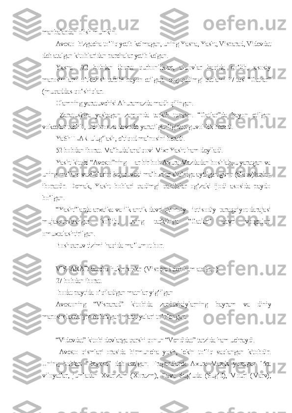 manbalardan olish mumkin.
Avesto  bizgacha to‘liq yetib kelmagan, uning Yasna, Yasht, Visparad, Videvdat
deb atalgan kitoblaridan parchalar yetib kelgan. 
Yasna   – 72   bobdan   iborat   qurbonliklar,   alqovlar   haqida   bo‘lib,   asosiy
marosimlarni o‘tkazish tartibi bayon etilgan.  eng qadimgi qatlami 17 tasi “Gatlar”
(muqaddas qo‘shiqlar . 
Olamning yaratuvchisi Ahuramazda madh qilingan. 
  Zaratushtra   yashagan   zamonda   tarkib   topgan.   “Gatlar”da   bayon   etilgan
vokealar tahlili, uni bronza davrida yaratilganligidan guvohlik beradi.
YaShTLAR-ulug‘lash, e’tiqod ma’nosini beradi.
52 bobdan iborat. Ma’budalar alqovi Mixr Yasht ham deyiladi. 
Yasht kitobi “Avesto”ning  Har bir bob Axura Mazdadan boshlab, u yaratgan va
uning ma’lum vazifalarini bajaruvchi ma’budlar sha’niga aytilgan gimn (alqov)lardan
iboratdir.   Demak,   Yasht   boblari   qadimgi   qabilalar   og‘zaki   ijodi   asosida   paydo
bo‘lgan. 
“Yasht”larda arxaika va ilk antik davri ijtimoiy - iqtisodiy  taraqqiyot darajasi
mujassamlashgan   bo‘lib,   uning   tarkibiga   “Gatlar”   davri   voqealari
omuxtalashtirilgan.
Boshqaruv tizimi haqida ma’lumot bor. 
VISPARAD barcha hukmronlar  (Vispered deb ham atalgan)
27 bobdan iborat. 
Ibodat paytida o‘qiladigan matnlar yig‘ilgan
Avestoning   “Visparad”   kitobida   zardushtiylarning   bayram   va   diniy
marosimlarda ijro etiladigan madhiyalari to‘plangan.
“Videvdat” kitobi devlarga qarshi qonun “Vendidat” tarzida ham uchraydi. 
  Avesto   qismlari   orasida   birmuncha   yosh,   lekin   to‘liq   saqlangan   kitobdir.
Uning   b oblari   “fragard”   deb   atalgan.   Fragardlarda   Axura   Mazda   yaratgan   16ta
viloyatlar,   jumladan   Xvarizam   (Xorazm),   Gava   Sug‘uda   (Sug‘d),   Mouri   (Marv), 