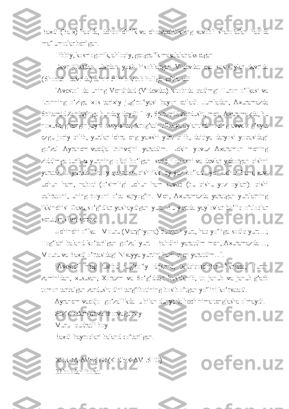 Baxdi   (Balx)   haqida,   dehqonchilik   va   chorvachilikning   savobli   sharofatlari   haqida
ma’lumotlar berilgan. 
Tibbiy, kosmogonik, ahloqiy, geografik masalalar aks etgan
Davr   jihatdan   ulardan   yosh   hisoblangan   Videvdat   esa   sosoniylar   davrida
(Shopur I davrida) tahrir qilinib kitob holiga keltiriladi
"Avesto"   da   uning   Vendidad   (Videvdat)   kitobida   qadimgi   Turon   o‘lkasi   va
Eronning   o‘ziga   xos   tarixiy   jug‘rofiyasi   bayon   etiladi.   Jumladan,   Axuramazda
Spitamid Zardushtga bunday deydi: "Ey, Spitamid Zardusht, men, Axuramazda, bu
noxush, g‘amgin joyni osoyishta, farog‘atli o‘lkaga aylantirdim. Eng avvalo g‘oyat
ezgu   joriy   qilib,   yurtlar   ichra   eng   yaxshi   yurt   qilib,   daitiya   daryosi   yoqasidagi
go‘zal   Ayranem-vaedja-Eronvejni   yaratdim.   Lekin   yovuz   Axaramon   mening
ziddimga turib u yurtning ofati bo‘lgan   sariq ilonlarni va devlar yuborgan qishni
yaratdi. U yurtda o‘n oy qahraton qish ikki  oy yoz bo‘ladi: yeri uchun ham, suvi
uchun   ham,   naboti   (o‘simligi   uchun   ham   sovuq   (bu   qishu   yoz   oylari).   qishi
qahratoni,   uning   poyoni   o‘ta   saryog‘in.   Men,   Axuramazda   yaratgan   yurtlarning
ikkinchisi   Gava-so‘g‘dlar   yashaydigan   yurt.   Bu   yurtda   yaylovlar   bo‘liq   o‘tloqlar
serut, mollari semiz... .
Uchinchi o‘lka - Mouru (Marg‘iyona) qudratli yurt, haq yo‘liga sodiq yurt ...;
Tog‘lari   baland   ko‘tarilgan   go‘zal   yurt   -   Bahdini   yaratdim   men,   Axuramazda   ...,
Mouru va Baxdi o‘rtasidagi Nisayya yurtini ham  men yaratdim...".
"Avesto"   ning   ushbu   jug‘rofiy   dostoni,   tadqiqotchilar   fikricha,   Turon
zaminidan,   xususan,   Xorazm   va   So‘g‘ddan   boshlanib,   to   janub   va   janub-g‘arb
tomon tarqalgan zardusht dini targ‘ibotining bosib o‘tgan yo‘lini ko‘rsatadi.
Ayranem-vaedjo- go‘zallikda  u bilan dunyoda hech nima tenglasha olmaydi. 
Sug‘d-odamlar va chorvaga boy
Muru –qudratli boy 
Baxdi-bayroqlari baland qo‘tarilgan.
XORDA AVESTO (KIChIK AVESTO)
22 bobdan iborat.  