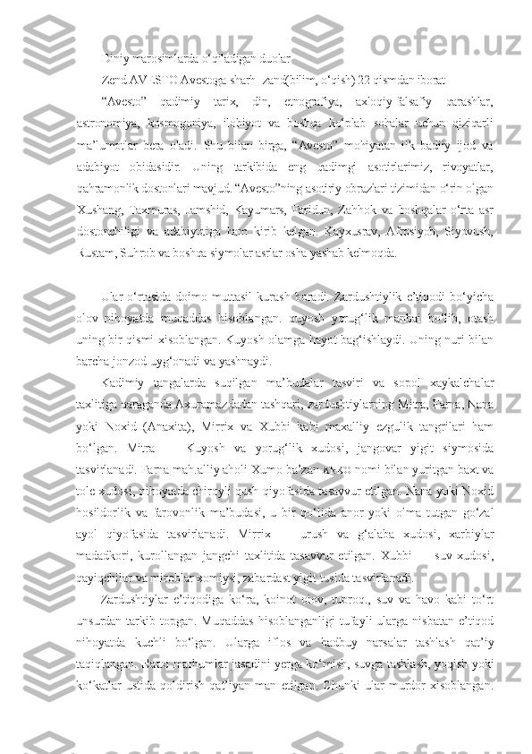 Diniy marosimlarda o‘qiladigan duolar
Zend AVESTO Avestoga sharh- zand(bilim, o‘qish) 22 qismdan iborat
“Avesto”   qadimiy   tarix,   din,   etnografiya,   axloqiy-falsafiy   qarashlar,
astronomiya,   kosmogoniya,   ilohiyot   va   boshqa   ko‘plab   sohalar   uchun   qiziqarli
ma’lumotlar   bera   oladi.   Shu   bilan   birga ,   “ Avesto ”   mohiyatan   ilk   badiiy   ijod   va
adabiyot   obidasidir.   Uning   tarkibida   eng   qadimgi   asotirlarimiz,   rivoyatlar,
qahramonlik dostonlari mavjud. “Avesto”ning asotiriy obrazlari tizimidan o‘rin olgan
Xushang,   Taxmuras,   Jamshid,   Kayumars,   Faridun,   Za hh ok   va   boshqalar   o‘rta   asr
dostonchiligi   va   adabiyotiga   ham   kirib   kelgan.   Kayxusrav,   Afrosiyob,   Siyovush,
Rustam, Suhrob va boshqa siymolar asrlar osha yashab kelmoqda.
Ular   o‘rtasida   doimo   muttasil   kurash   boradi.   Zardushtiylik   e’tiqodi   bo‘yicha
olov   nihoyatda   muqaddas   hisoblangan.   quyosh   yorug‘lik   manbai   bo‘lib,   otash
uning bir   qismi xisoblangan. Kuyosh olamga hayot bag‘ishlaydi. Uning nuri bilan
barcha jonzod uyg‘onadi va yashnaydi.
Kadimiy   tangalarda   suqilgan   ma’budalar   tasviri   va   sopol   xaykalchalar
taxlitiga qaraganda Axuramazdadan tashqari, zardushtiylarning Mitra, Farna, Nana
yoki   Noxid   (Anaxita),   Mirrix   va   Xubbi   kabi   maxalliy   ezgulik   tangrilari   ham
bo‘lgan.   Mitra   —   Kuyosh   va   yorug‘lik   xudosi,   jangovar   yigit   siymosida
tasvirlanadi. Farna mah.alliy aholi Xumo ba’zan  ANKO   nomi bilan yuritgan baxt va
tole xudosi, nihoyatda chiroyli qush qiyofasida tasavvur etilgan. Nana yoki Noxid
hosildorlik   va   farovonlik   ma’budasi,   u   bir   qo‘lida   anor   yoki   olma   tutgan   go‘zal
ayol   qiyofasida   tasvirlanadi.   Mirrix   —   urush   va   g‘alaba   xudosi,   xarbiylar
madadkori,   kurollangan   jangchi   taxlitida   tasavvur   etilgan.   Xubbi   —   suv   xudosi,
qayiqchilar va miroblar xomiysi, zabardast yigit tusida tasvirlanadi.
Zardushtiylar   e’tiqodiga   ko‘ra,   koinot   olov,   tuproq.,   suv   va   havo   kabi   to‘rt
unsurdan  tarkib  topgan. Muqaddas  hisoblanganligi   tufayli   ularga nisbatan  e’tiqod
nihoyatda   kuchli   bo‘lgan.   Ularga   iflos   va   badbuy   narsalar   tashlash   qat’iy
taqiqlangan. Hatto marhumlar jasadini yerga ko‘mish, suvga tashlash, yoqish yoki
ko‘katlar   ustida   qoldirish   qat’iyan   man   etilgan.   Chunki   ular   murdor   xisoblangan. 