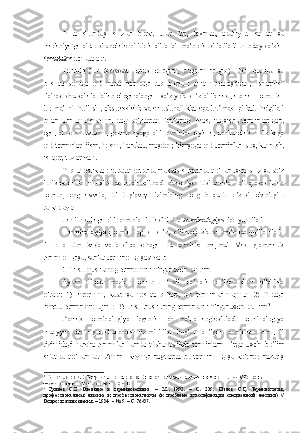 Tilda   shunday   so’zlar   borki,   ular   fan,   texnika,   adabiyot,   san’at   va
madaniyatga oid tushunchalarni ifoda qilib, bir ma’noda ishlatiladi. Bunday so’zlar
terminlar  deb ataladi. 
Termin   (lot.   terminus -   chek,   chegara,   chegara   belgisi).   Fan,   texnika   va
boshqa   sohaga   oid   narsa   haqidagi   tushunchani   aniq   ifodalaydigan,   ishlatilish
doirasi shu sohalar bilan chegaralangan so’z yoki so’z birikmasi; atama. Terminlar
bir ma’noli bo’lishi, ekspressivlik va emosionallikka ega bo’lmasligi kabi belgilari
bilan ham umumiste’moldagi so’zlardan farqlanadi. Mas, lingvistik terminlar: gap,
ega, ot, son, tovush...; geometriyaga oid terminlar: aylana, uchburchak...; fizikaga
oid terminlar: jism, bosim, harakat, maydon; kimyoga oid terminlar: suv, kumush,
ishqor, tuzlar va b. 
Tilshunoslikka oid tadqiqotlarda maxsus sohalarda qo’llanuvchi so’z va so’z
birikmalari   termin   sifatida   talqin   qilinadi.   Aksariyat   tilshunoslar   to’liq   asos   bilan
termin,   eng   avvalo,   til   lug’aviy   tizimining   teng   huquqli   a’zosi   ekanligini
ta’kidlaydi 1
.
Har bir sohaga oid terminlar birlashtirilib  terminologiya  deb yuritiladi. 
Terminologiya  (termin+logos - so’z, ta’limot) ikki xil ma’noda qo’llaniladi.
1.   Biror   ilm,   kasb   va   boshqa   sohaga   oid   terminlar   majmui.   Mas,   grammatik
terminologiya, san’at terminologiyasi va b.
1. Tilshunoslikning terminlarni o’rganuvchi bo’limi. 
Ayrim   olimlar   mazkur   terminni   3   xil   ma’noda   qo’llanilishini   ta’kidlab
o’tadi:   1)   Biror   ilm,   kasb   va   boshqa   sohaga   oid   terminlar   majmui.   2)   Tildagi
barcha terminlar majmui. 3) Tilshunoslikning terminlarni o’rganuvchi bo’limi 2
. 
Demak,   terminologiya   deganda   uch   ma’no   anglashiladi:   terminologiya
muayyan   fanning   tushunchalar   tizimi   bilan   bog’liq   bo’lgan   terminlar   tizimi,   til
tizimidagi   barcha   terminlar   hamda   tilshunoslikda   terminlarni   o’rganuvchi   bo’lim
sifatida   qo’llaniladi.   Ammo   keyingi   paytlarda   bu   terminologiya   ko’proq   nazariy
1
 Виногравдов В.В. Вступительное слово ва Всесоюзном терминологическом совещании // Вопросы  
терминологии. – Москва, 1961. – С.3-10.
2
  Гринев   С.В.   Введение   в   терминоведение.   –   М.,   1993.   –   С.   309;   Шелов   С.Д.   Терминология,
профессиональная   лексика   и   профессионализмы   (к   проблеме   классификации   специальной   лексики)   //
Вопросы языкознания. – 1984. – № 5. – С. 76-87. 