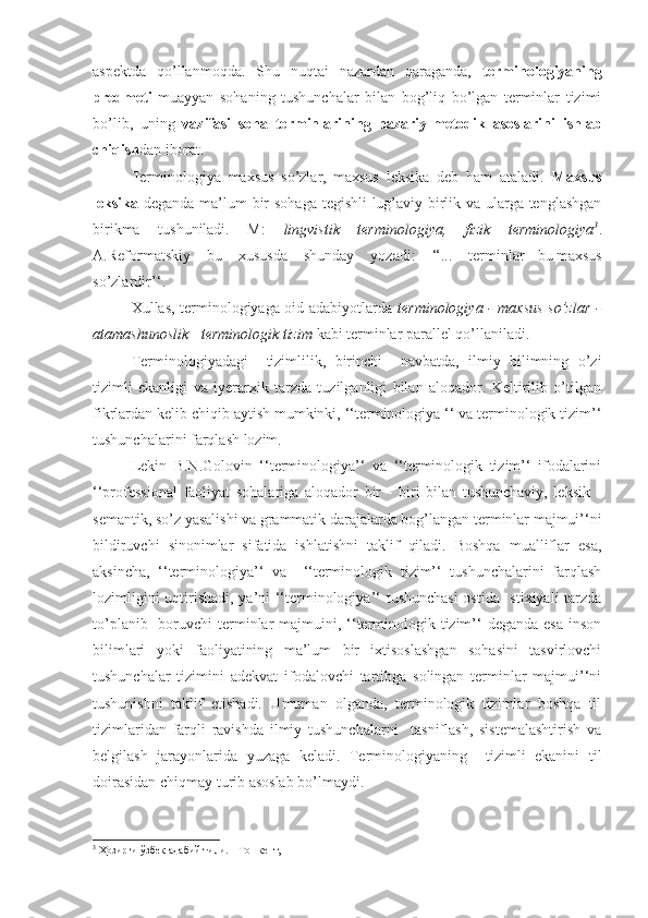 aspektda   qo’llanmoqda.   Shu   nuqtai   nazardan   qaraganda,   terminologiyaning
predmeti   muayyan   sohaning   tushunchalar   bilan   bog’liq   bo’lgan   terminlar   tizimi
bo’lib,   uning   vazifasi   soha   terminlarining   nazariy-metodik   asoslarini   ishlab
chiqish dan iborat.
Terminologiya   maxsus   so’zlar,   maxsus   leksika   deb   ham   ataladi.   Maxsus
leksika   deganda ma’lum bir  sohaga tegishli  lug’aviy birlik va ularga tenglashgan
birikma   tushuniladi.   M:   lingvistik   terminologiya,   fizik   terminologiya 3
.
A.Reformatskiy   bu   xususda   shunday   yozadi:   ‘‘...   terminlar   -   bu   maxsus
so’zlardir’‘. 
Xullas, terminologiyaga oid adabiyotlarda   terminologiya - maxsus so’zlar -
atamashunoslik  -  terminologik tizim  kabi terminlar parallel qo’llaniladi.  
Terminologiyadagi     tizimlilik,   birinchi     navbatda,   ilmiy   bilimning   o’zi
tizimli   ekanligi   va   iyerarxik   tarzda   tuzilganligi   bilan   aloqador.   Keltirilib   o’tilgan
fikrlardan kelib chiqib aytish mumkinki, ‘‘terminologiya ‘‘ va terminologik tizim’‘
tushunchalarini farqlash lozim.
Lekin   B.N.Golovin   ‘‘terminologiya’‘   va   ‘‘terminologik   tizim’‘   ifodalarini
‘‘professional   faoliyat   sohalariga   aloqador   bir   -   biri   bilan   tushunchaviy,   leksik   -
semantik, so’z yasalishi va grammatik darajalarda bog’langan terminlar majmui’‘ni
bildiruvchi   sinonimlar   sifatida   ishlatishni   taklif   qiladi.   Boshqa   mualliflar   esa,
aksincha,   ‘‘terminologiya’‘   va     ‘‘terminologik   tizim’‘   tushunchalarini   farqlash
lozimligini uqtirishadi, ya’ni ‘‘terminologiya’‘ tushunchasi  ostida   stixiyali tarzda
to’planib   boruvchi  terminlar  majmuini, ‘‘terminologik tizim’‘  deganda  esa  inson
bilimlari   yoki   faoliyatining   ma’lum   bir   ixtisoslashgan   sohasini   tasvirlovchi
tushunchalar   tizimini   adekvat   ifodalovchi   tartibga   solingan   terminlar   majmui’‘ni
tushunishni   taklif   etishadi.   Umuman   olganda,   terminologik   tizimlar   boshqa   til
tizimlaridan   farqli   ravishda   ilmiy   tushunchalarni     tasniflash,   sistemalashtirish   va
belgilash   jarayonlarida   yuzaga   keladi.   Terminologiyaning     tizimli   ekanini   til
doirasidan chiqmay turib asoslab bo’lmaydi.
3
 Ҳозирги ўзбек адабий тили. – Тошкент,  