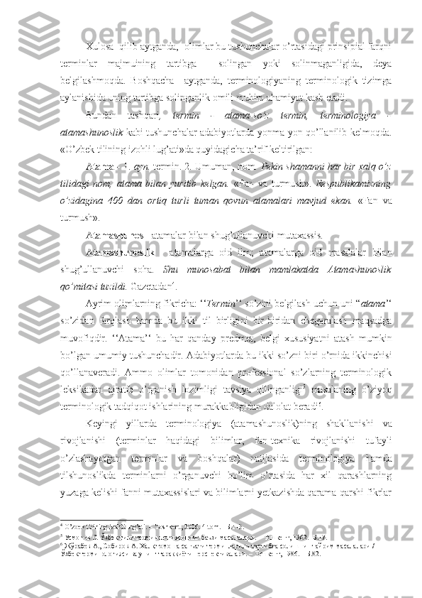 Xulosa  qilib aytganda,  olimlar bu tushunchalar o’rtasidagi prinsipial farqni
terminlar   majmuining   tartibga     solingan   yoki   solinmaganligida,   deya
belgilashmoqda.   Boshqacha     aytganda,   terminologiyaning   terminologik   tizimga
aylanishida uning tartibga solinganlik omili muhim ahamiyat kasb etadi.
Bundan   tashqari ,   termin   -   atama-so’z   termin,   terminologiya   -
atamashunoslik   kabi tushunchalar adabiyotlarda yonma-yon qo’llanilib kelmoqda.
«O’zbek tilining izohli lug’ati»da quyidagicha ta’rif keltirilgan:
Atama -  1.  ayn.  termin. 2. Umuman, nom.  Pekin shamanni har bir xalq o’z
tilidagi   nom,   atama   bilan   yuritib   kelgan.   «Fan   va   turmush».   Respublikamizning
o’zidagina   400   dan   ortiq   turli   tuman   qovun   atamalari   mavjud   ekan.   «Fan   va
turmush».
Atamashunos -  atamalar bilan shug’ullanuvchi mutaxassis.
Atamashunoslik   -   atamalarga   oid   ilm;   atamalarga   oid   masalalar   bilan
shug’ullanuvchi   soha.   Shu   munosabat   bilan   mamlakatda   Atamashunoslik
qo’mitasi tuzildi.  Gazetadan 4
.
Ayrim olimlarning fikricha:  ‘‘ Termin ’‘  so’z ini belgilash uchun  uni  “ atama ’‘
so’zidan   farqlash   hamda   bu   ikki   til   birligini   bir-biridan   chegaralash   maqsadga
muvofiqdir.   ‘‘Atama’‘   bu   har   qanday   predmet,   belgi   xususiyat n i   atash   mumkin
bo’lgan   umumiy tushunchadir. Adabiyotlarda bu ikki so’zni biri o’rnida ikkinchisi
qo’llanaveradi.   Ammo   olimlar   tomonidan   professional   so’zlarning   terminologik
leksikadan   ajratib   o’rganish   lozimligi   tavsiya   qilinganligi 5
  masalaning   o’ziyoq
terminologik tadqiqot ishlarining murakkabligidan dalolat beradi 6
.
Keyingi   yillarda   terminologiya   (atamashunoslik) ning   shakllanishi   va
rivojlanishi   (terminlar   haqidagi   bilimlar,   fan-texnika   rivojlanishi   tufayli
o’zlashayotgan   terminlar   va   boshqalar)   natijasida   terminologiya   hamda
tilshunoslikda   terminlarni   o’rganuvchi   bo’lim   o’rtasida   har   xil   qarashlarning
yuzaga kelishi fanni mutaxassislari va bilimlarni yetkazishda qarama-qarshi fikrlar
4
  O’zbek tilining izohli lug’ati. –  То shkent, 2006.  4- tom . –Б.113.
5
 Усмонов С. Ўзбек тили терминологиясининг баъзи масалалари. – Тошкент, 1962.- Б.17.
6
 Жўрабев А., Собиров А. Халқ томоша санъати терминларини тартибга солишнинг айрим масалалари / 
Ўзбек терминологияси ва унинг тараққиёти перспективалари. – Тошкент, 1986. – Б.82. 