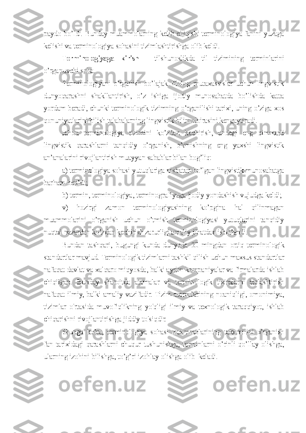 paydo bo’ldi.   Bunday muammolarning kelib chiqishi terminologiya fanini yuzaga
kelishi va terminologiya sohasini tizimlashtirishga olib keldi.
Terminologiyaga   kirish   -   tilshunoslikda   til   tizimining   terminlarini
o’rganuvchi soha. 
Terminologiyani   o’rganish   bo’lajak   filolog   mutaxassislar   uchun   lingvistik
dunyoqarashni   shakllantirish,   o’z   ishiga   ijodiy   munosabatda   bo’lishda   katta
yordam beradi, chunki terminologik tizimning o’rganilishi tarixi, uning o’ziga xos
qonuniyatlarini bilish talabalarning lingvistik bilim doirasini kengaytiradi.
Jahon   terminologiya   tizimini   ko’zdan   kechirish,   undagi   eng   qimmatli
lingvistik   qarashlarni   tanqidiy   o’rganish,   o’tmishning   eng   yaxshi   lingvistik
an’analarini rivojlantirish muayyan sabablar bilan bog’liq:
a) terminologiya sohasi yutuqlariga nisbatan bo’lgan lingvistik munosabatga
barham berildi;
b) termin, terminologiya, terminografiyaga ijodiy yondashish vujudga keldi;
v)   hozirgi   zamon   terminologiyasining   ko’pgina   hal   qilinmagan
muammolarini   o’rganish   uchun   o’tmish   terminologiyasi   yutuqlarini   tanqidiy
nuqtai-nazardan ko’zdan kechirish zarurligi amaliy jihatdan isbotlandi.
Bundan   tashqari,   b ugungi   kunda   dunyoda   20   mingdan   ortiq   terminologik
standartlar mavjud. Terminologik tizimlarni tashkil qilish uchun maxsus standartlar
nafaqat davlat va xalqaro miqyosda, balki ayrim kompaniyalar va firmalarda ishlab
chiqilgan.   Bunday   sharoitda   atamalar   va   terminologik   tizimlarni   birlashtirish
nafaqat ilmiy, balki  amaliy vazifadir. Tizim  atamalarining noaniqligi, omonimiya,
tizimlar   o'rtasida   muvofiqlikning   yo'qligi   ilmiy   va   texnologik   taraqqiyot,   ishlab
chiqarishni rivojlantirishga jiddiy to'siqdir.
Shunga   ko’ra,   terminologiya   sohasi   muammolarining   takomilini   o’rganish
fan   tarixidagi   qarashlarni   chuqur   tushunishga,   terminlarni   o’rinli   qo’llay   olishga,
ularning izohini bilishga, to’g’ri izohlay olishga olib  keladi.  