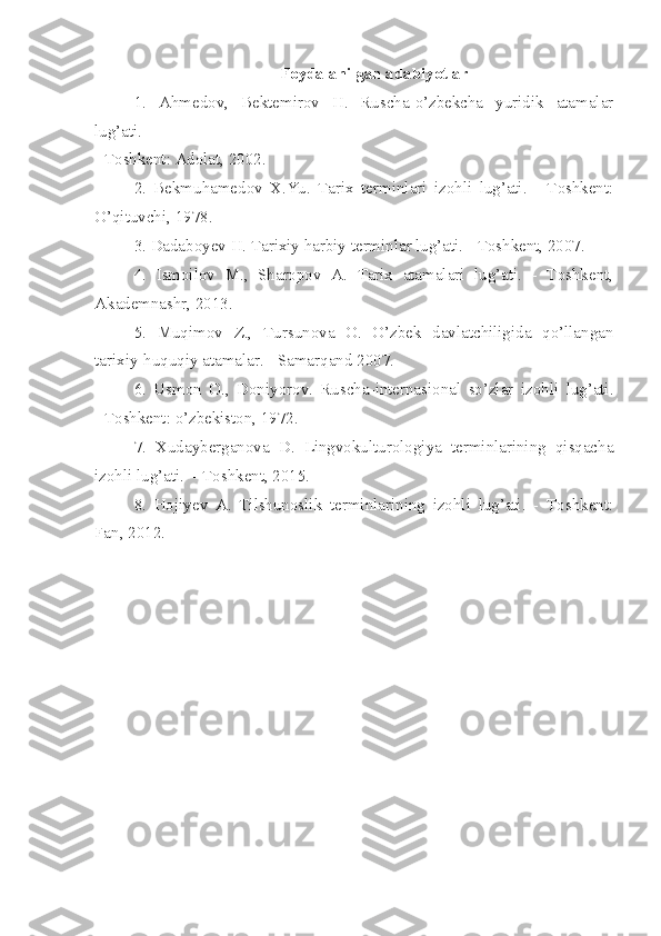 Foydalanilgan adabiyotlar
1.   Ahmedov,   Bektemirov   H.   Ruscha-o’zbekcha   yuridik   atamalar
lug’ati.
- Toshkent: Adolat, 2002.
2.   Bekmuhamedov   X.Yu.   Tarix   terminlari   izohli   lug’ati.   -   Toshkent:
O’qituvchi, 1978.
3. Dadaboyev H. Tarixiy harbiy terminlar lug’ati. - Toshkent, 2007.
4.   Ismoilov   M.,   Sharopov   A.   Tarix   atamalari   lug’ati.   -   Toshkent,
Akademnashr, 2013.
5.   Muqimov   Z.,   Tursunova   O.   O’zbek   davlatchiligida   qo’llangan
tarixiy-huquqiy atamalar. - Samarqand 2007.
6.   Usmon   O.,   Doniyorov.   Ruscha-internasional   so’zlar   izohli   lug’ati.
- Toshkent: o’zbekiston, 1972.
7.   Xudayberganova   D.   Lingvokulturologiya   terminlarining   qisqacha
izohli lug’ati.  - Toshkent, 2015.
8.   Hojiyev   A.   Tilshunoslik   terminlarining   izohli   lug’ati.   -   Toshkent:
Fan, 2012.
  