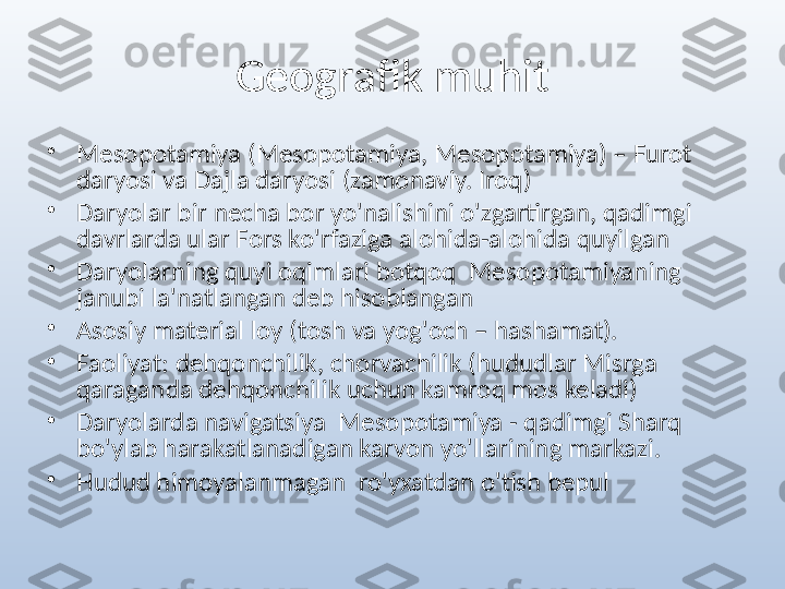 Geografik muhit
•
Mesopotamiya (Mesopotamiya, Mesopotamiya) – Furot 
daryosi va Dajla daryosi (zamonaviy. Iroq)
•
Daryolar bir necha bor yo'nalishini o'zgartirgan, qadimgi 
davrlarda ular Fors ko'rfaziga alohida-alohida quyilgan
•
Daryolarning quyi oqimlari botqoq   Mesopotamiyaning 
janubi la'natlangan deb hisoblangan
•
Asosiy material loy (tosh va yog'och – hashamat).
•
Faoliyat: dehqonchilik, chorvachilik (hududlar Misrga 
qaraganda dehqonchilik uchun kamroq mos keladi)
•
Daryolarda navigatsiya   Mesopotamiya - qadimgi Sharq 
bo'ylab harakatlanadigan karvon yo'llarining markazi. 
•
Hudud himoyalanmagan   ro'yxatdan o'tish bepul 