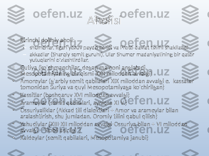 Aholisi
•
Birinchi doimiy aholi:
–
shumerlar. Ilgari yozuv paydo bo'ldi va Proto-davlat tizimi shakllandi
–
akkadlar (Sharqiy semit guruhi). Ular Shumer madaniyatining bir qator 
yutuqlarini o'zlashtirdilar. 
•
Gutiya (ko'chmanchilar, degan ma'noni anglatadi. 
Mesopotamiyaning bir qismi  XXII  miloddan avvalgi)
•
Amoreylar (g'arbiy semit qabilalari  XIX  miloddan avvalgi e.   kassalar 
tomonidan Suriya va quyi Mesopotamiyaga ko'chirilgan)
•
Kassitlar (boshqaruv  XVI  miloddan avvalgi)
•
Arameylar (semit qabilalari, ayniqsa  XI  V.)
•
Ossuriyaliklar (Akkad tili dialektlari + Amor va arameylar bilan 
aralashtirish, shu jumladan. Oromiy tilini qabul qilish)
•
Yahudiylar ( XIII-XII  miloddan avvalgi-Ossuriya bilan +  VI  miloddan 
avvalgi - "Bobil asirligi")
•
Xaldeylar (semit qabilalari, Mesopotamiya janubi) 