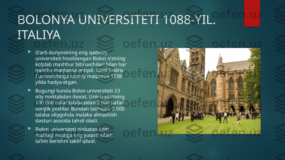 BOLONYA UNIVERSITETI 1088-YIL. 
ITALIYA

G‘arb dunyosining eng qadimiy 
universiteti hisoblangan Bolon o‘zining 
ko‘plab mashhur bitiruvchilari bilan har 
qancha maqtansa arziydi. Qirol Fridrix 
I universitetga rasmiy maqomni 1158 
yilda hadya etgan.

Bugungi kunda Bolon universiteti 23 
oliy maktabdan iborat. Universitetning 
100 000 nafar talabasidan 5 000 nafari 
xorijlik yoshlar. Bundan tashqari, 2 000 
talaba oliygohda malaka almashish 
dasturi asosida tahsil oladi.

Bolon universiteti nisbatan kam 
mablag‘ evaziga eng yuqori sifatli 
ta’lim berishni taklif qiladi.   