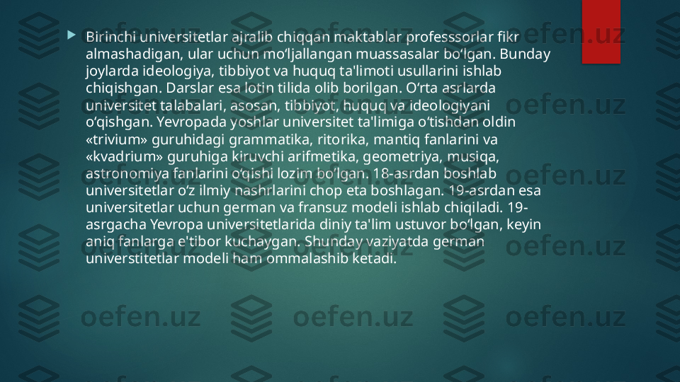 
Birinchi universitetlar ajralib chiqqan maktablar professsorlar fikr 
almashadigan, ular uchun mo‘ljallangan muassasalar bo‘lgan. Bunday 
joylarda ideologiya, tibbiyot va huquq ta'limoti usullarini ishlab 
chiqishgan. Darslar esa lotin tilida olib borilgan. O‘rta asrlarda 
universitet talabalari, asosan, tibbiyot, huquq va ideologiyani 
o‘qishgan. Yevropada yoshlar universitet ta'limiga o‘tishdan oldin 
«trivium» guruhidagi grammatika, ritorika, mantiq fanlarini va 
«kvadrium» guruhiga kiruvchi arifmetika, geometriya, musiqa, 
astronomiya fanlarini o‘qishi lozim bo‘lgan. 18-asrdan boshlab 
universitetlar o‘z ilmiy nashrlarini chop eta boshlagan. 19-asrdan esa 
universitetlar uchun german va fransuz modeli ishlab chiqiladi. 19-
asrgacha Yevropa universitetlarida diniy ta'lim ustuvor bo‘lgan, keyin 
aniq fanlarga e'tibor kuchaygan. Shunday vaziyatda german 
universtitetlar modeli ham ommalashib ketadi.   