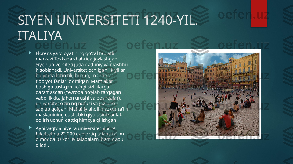 SIYEN UNIVERSITETI 1240-YIL. 
ITALIYA

Florensiya viloyatining go‘zal tabiatli 
markazi Toskana shahrida joylashgan 
Siyen universiteti juda qadimiy va mashhur 
hisoblanadi. Universitet ochilgan ilk yillar 
bu yerda lotin tili, huquq, mantiq va 
tibbiyot fanlari o‘qitilgan. Mamlakat 
boshiga tushgan ko‘ngilsizliklarga 
qaramasdan (Yevropa bo‘ylab tarqagan 
vabo, ikkita jahon urushi va boshqalar), 
universitet o‘zining nufuzi va jozibasini 
saqlab qolgan. Mahalliy aholi mazkur ta’lim 
maskanining dastlabki qiyofasini saqlab 
qolish uchun qattiq himoya qilishgan.

Ayni vaqtda Siyena universitetning 9 
fakultetida 20 000 dan ortiq talaba ta’lim 
olmoqda. U xorijiy talabalarni ham qabul 
qiladi.   