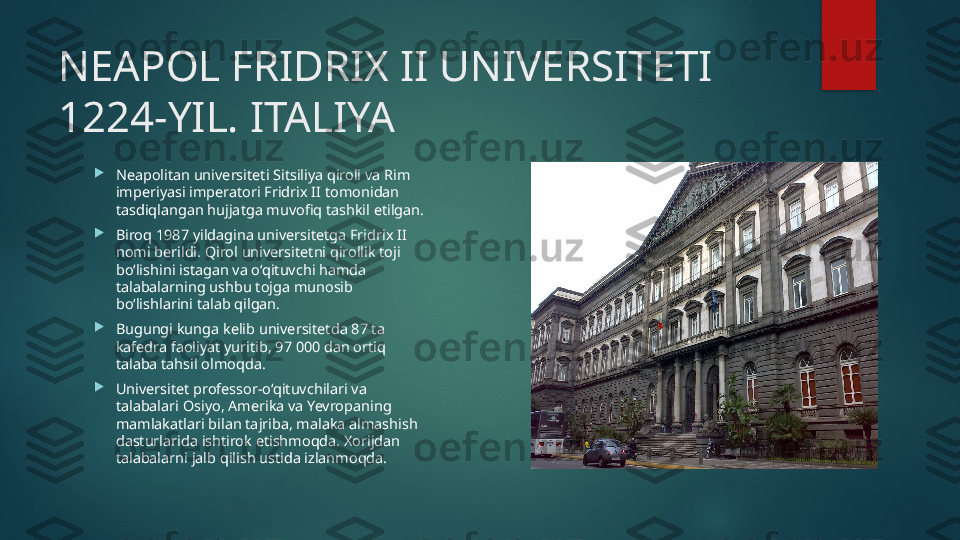 NEAPOL FRIDRIX II UNIVERSITETI 
1224-YIL. ITALIYA

Neapolitan universiteti Sitsiliya qiroli va Rim 
imperiyasi imperatori Fridrix II tomonidan 
tasdiqlangan hujjatga muvofiq tashkil etilgan.

Biroq 1987 yildagina universitetga Fridrix II 
nomi berildi. Qirol universitetni qirollik toji 
bo‘lishini istagan va o‘qituvchi hamda 
talabalarning ushbu tojga munosib 
bo‘lishlarini talab qilgan.

Bugungi kunga kelib universitetda 87 ta 
kafedra faoliyat yuritib, 97 000 dan ortiq 
talaba tahsil olmoqda.

Universitet professor-o‘qituvchilari va 
talabalari Osiyo, Amerika va Yevropaning 
mamlakatlari bilan tajriba, malaka almashish 
dasturlarida ishtirok etishmoqda. Xorijdan 
talabalarni jalb qilish ustida izlanmoqda.   