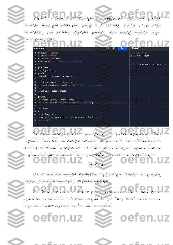 Keyin   Lion   abstrakt   sinf   ekanligini   va   abstrakt   sinf   obyektlarini   yaratish
mumkin   emasligini   bildiruvchi   xatoga   duch   kelamiz.   Bundan   xulosa   qilish
mumkinki,   Lion   sinfining   obyektini   yaratish   uchun   speak()   metodini   qayta
aniqlashimiz kerak.
Sof virtual funksiya ajdod sinfiga qo ymoqchi bo lgan funksiyaga ega bo lsakʻ ʻ ʻ
foydali bo ladi, lekin realizatsiyani avlod sinflariga qoldirish lozim. Abstrakt ajdod	
ʻ
sinfning   sof   virtual   funksiyasi   avlod   sinflarini   ushbu   funksiyani   qayta   aniqlashga
majbur qiladi, aks holda bu sinflarning obyektlarini yaratish mumkin bo lmaydi.	
ʻ
Xulosa
Virtual   metodlar   metodni   chaqirishda   foydalanilgan   ifodadan   qat'iy   nazar,
ob'ekt uchun to'g'ri metod chaqirilishini ta'minlaydi.
C++   tilidagi   virtual   metod   funksiyaning   maxsus   turi   bo lib,   chaqirilganda	
ʻ
ajdod   va   avlod   sinflari   o rtasida   mavjud   bo lgan   “eng   katta”   avlod   metodi	
ʻ ʻ
bajariladi. Bu xususiyat polimorfizm deb ham ataladi. 