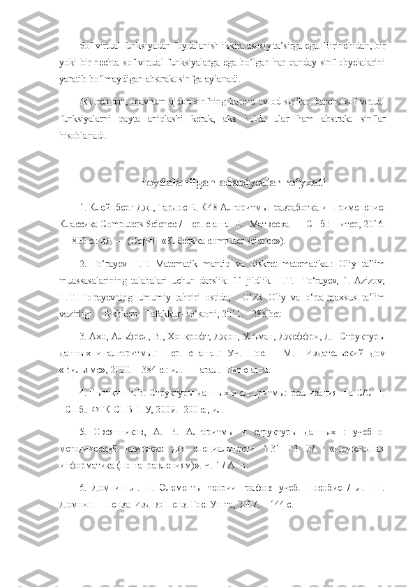 Sof virtual funksiyadan foydalanish ikkita asosiy ta’sirga ega. Birinchidan, bir
yoki bir nechta sof virtual funksiyalarga ega bo lgan har qanday sinf obyektlariniʻ
yaratib bo lmaydigan abstrakt sinfga aylanadi.	
ʻ
Ikkinchidan,  mavhum  ajdod-sinfning barcha avlod sinflari  barcha sof  virtual
funksiyalarni   qayta   aniqlashi   kerak,   aks   holda   ular   ham   abstrakt   sinflar
hisoblanadi.
Foydalanilgan adabiyotlar ro yxati	
ʻ
1.  Клейнберг   Дж .,  Тардос   Е .  К 48  Алгоритмы :  разработка   и     применение .
Классика  Computers Science /  Пер .  с   англ .  Е .   Матвеева . —  СПб .:  Питер , 2016.
— 800  с .:  ил . — ( Серия   « Классика  computer science»). 
2.   To‘rayev   H.T.   Matematik   mantiq   va   diskret   matematika.:   Oliy   ta’lim
muassasalarining   talabalari   uchun   darslik:   11   jildlik.   H.T.     To‘rayev,   1.  Azizov;
H.T.   To'rayevning   umumiy   tahriri   ostida;     O‘zR   Oliy   va   o‘rta-maxsus   ta’lim
vazirligi. - Toshkent:  Tafakkur-Bo‘stoni, 2011. - 288 bet 
3. Ахо, Альфред, В., Хопкрофт, Джон, Ульман, Джеффри, Д.  Структуры
данных   и   алгоритмы.:   Пер.   с   англ.:   Уч.   Пос.   –   М.     Издательский   дом
«Вильямс», 2000. – 384 с.: ил. – Парал.  Титю англ.  
4. Пышкин Е.В. Структуры данных и алгоритмы: реализация   на   C / C ++.
- СПб.: ФТК СПБГПУ, 2009.- 200 с., ил. 
5.   Овсянников,   А.   В.   Алгоритмы   и   структуры   данных   :   учебно-
методический   комплекс   для   специальности   1-31   03   07     «Прикладная
информатика (по направлениям)». Ч. 1 / А. В.  
6.   Домнин   Л.   Н.   Элементы   теории   графов:   учеб.   Пособие   /   Л.     Н.
Домнин. – Пенза: Изд-во Пенз. Гос. Ун-та, 2007. – 144 с.   