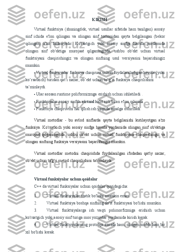 KIRISH
Virtual   funktsiya   (shuningdek,   virtual   usullar   sifatida   ham   tanilgan)   asosiy
sinf   ichida   e'lon   qilingan   va   olingan   sinf   tomonidan   qayta   belgilangan   (bekor
qilingan)   a'zo   funksiyadir.   Ko'rsatgich   yoki   asosiy   sinfga   havola   yordamida
olingan   sinf   ob'ektiga   murojaat   qilganingizda,   ushbu   ob'ekt   uchun   virtual
funktsiyani   chaqirishingiz   va   olingan   sinfning   usul   versiyasini   bajarishingiz
mumkin.
 Virtual funksiyalar funksiya chaqiruvi uchun foydalaniladigan havola (yoki
ko‘rsatkich) turidan qat’i nazar, ob’ekt uchun to‘g‘ri funksiya chaqirilishini 
ta’minlaydi.
 Ular asosan runtime poliformizmga   erishish uchun ishlatiladi   .
 Funktsiyalar asosiy sinfda   virtual   kalit so'z bilan e'lon qilinadi .
 Funktsiya chaqiruvini hal qilish ish vaqtida amalga oshiriladi.
Virtual   metodlar   -   bu   avlod   sinflarda   qayta   belgilanishi   kutilayotgan   a'zo
funksiya.   Ko'rsatkich   yoki   asosiy   sinfga   havola   yordamida   olingan   sinf   ob'ektiga
murojaat   qilganingizda,   ushbu   ob'ekt   uchun   virtual   funktsiyani   chaqirishingiz   va
olingan sinfning funksiya versiyasini bajarishingiz mumkin.
Virtual   metodlar   metodni   chaqirishda   foydalanilgan   ifodadan   qat'iy   nazar,
ob'ekt uchun to'g'ri metod chaqirilishini ta'minlaydi.
Virtual funksiyalar uchun qoidalar
C++ da virtual funksiyalar uchun qoidalar quyidagicha:
1. Virtual funktsiyalar statik bo'lishi mumkin emas.
2. Virtual funktsiya boshqa sinfning do'st funktsiyasi bo'lishi mumkin.
3. Virtual   funktsiyalarga   ish   vaqti   polimorfizmiga   erishish   uchun
ko'rsatgich yoki asosiy sinf turiga mos yozuvlar yordamida kirish kerak.
4. Virtual funktsiyalarning prototipi asosda ham, olingan sinfda ham bir
xil bo'lishi kerak. 