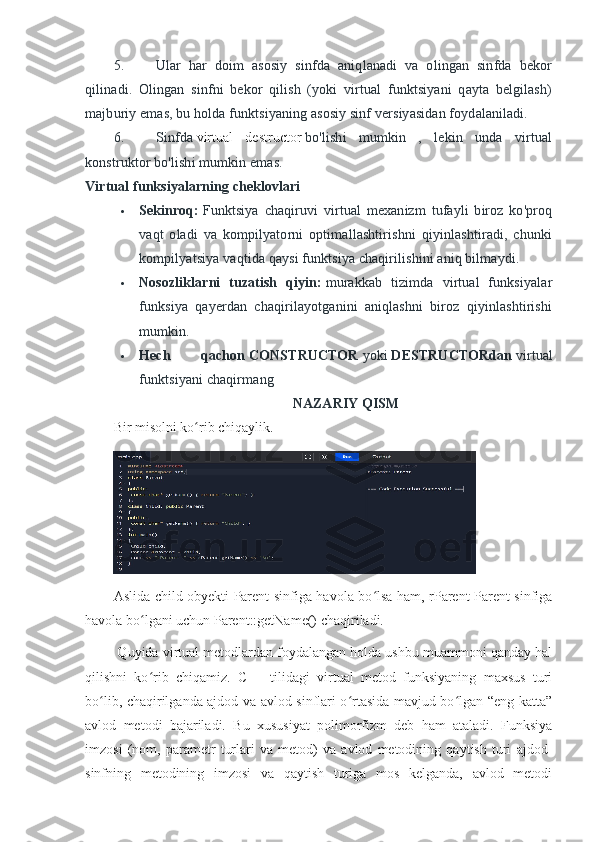 5. Ular   har   doim   asosiy   sinfda   aniqlanadi   va   olingan   sinfda   bekor
qilinadi.   Olingan   sinfni   bekor   qilish   (yoki   virtual   funktsiyani   qayta   belgilash)
majburiy emas, bu holda funktsiyaning asosiy sinf versiyasidan foydalaniladi.
6. Sinfda   virtual   destructor   bo'lishi   mumkin   ,   lekin   unda   virtual
konstruktor bo'lishi mumkin emas.
Virtual funksiyalarning cheklovlari
 Sekinroq:   Funktsiya   chaqiruvi   virtual   mexanizm   tufayli   biroz   ko'proq
vaqt   oladi   va   kompilyatorni   optimallashtirishni   qiyinlashtiradi,   chunki
kompilyatsiya vaqtida qaysi funktsiya chaqirilishini aniq bilmaydi.
 Nosozliklarni   tuzatish   qiyin:   murakkab   tizimda   virtual   funksiyalar
funksiya   qayerdan   chaqirilayotganini   aniqlashni   biroz   qiyinlashtirishi
mumkin.
 Hech   qachon   CONSTRUCTOR   yoki   DESTRUCTORdan   virtual
funktsiyani chaqirmang
NAZARIY QISM
B ir misolni ko rib chiqaylikʻ .
Aslida child obyekti Parent sinfiga havola bo lsa ham, rParent Parent sinfiga	
ʻ
havola bo lgani uchun Parent::getName() chaqiriladi.	
ʻ
 Quyida virtual metodlardan foydalangan holda ushbu muammoni qanday hal
qilishni   ko rib   chiqamiz.   C++   tilidagi   virtual   metod   funksiyaning   maxsus   turi
ʻ
bo lib, chaqirilganda ajdod va avlod sinflari o rtasida mavjud bo lgan “eng katta”	
ʻ ʻ ʻ
avlod   metodi   bajariladi.   Bu   xususiyat   polimorfizm   deb   ham   ataladi.   Funksiya
imzosi   (nom,   parametr   turlari   va   metod)   va   avlod   metodining   qaytish   turi   ajdod-
sinfning   metodining   imzosi   va   qaytish   turiga   mos   kelganda,   avlod   metodi 