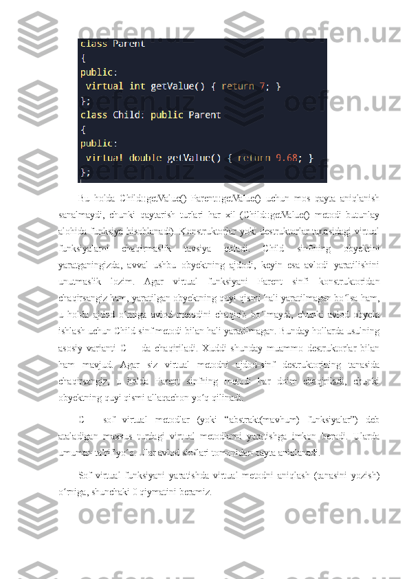 Bu   holda   Child::getValue()   Parent::getValue()   uchun   mos   qayta   aniqlanish
sanalmaydi,   chunki   qaytarish   turlari   har   xil   (Child::getValue()   metodi   butunlay
alohida funksiya hisoblanadi). Konstruktorlar yoki destruktorlar tanasidagi  virtual
funksiyalarni   chaqirmaslik   tavsiya   etiladi.   Child   sinfining   obyektini
yaratganingizda,   avval   ushbu   obyektning   ajdodi,   keyin   esa   avlodi   yaratilishini
unutmaslik   lozim.   Agar   virtual   funksiyani   Parent   sinfi   konstruktoridan
chaqirsangiz ham, yaratilgan obyektning quyi qismi hali yaratilmagan bo lsa ham,ʻ
u   holda   ajdod   o rniga   avlod   metodini   chaqirib   bo lmaydi,   chunki   avlod   obyekt	
ʻ ʻ
ishlash uchun Child sinf metodi bilan hali yaratilmagan. Bunday hollarda usulning
asosiy   varianti   C++   da   chaqiriladi.   Xuddi   shunday   muammo   destruktorlar   bilan
ham   mavjud.   Agar   siz   virtual   metodni   ajdod-sinf   destruktorining   tanasida
chaqirsangiz,   u   holda   Parent   sinfning   metodi   har   doim   chaqiriladi,   chunki
obyektning quyi qismi allaqachon yo q qilinadi.	
ʻ
C++   sof   virtual   metodlar   (yoki   “abstrakt(mavhum)   funksiyalar”)   deb
ataladigan   maxsus   turdagi   virtual   metodlarni   yaratishga   imkon   beradi.   Ularda
umuman ta’rif yo q. Ular avlod sinflari tomonidan qayta aniqlanadi. 	
ʻ
Sof   virtual   funksiyani   yaratishda   virtual   metodni   aniqlash   (tanasini   yozish)
o rniga, shunchaki 0 qiymatini beramiz.	
ʻ 