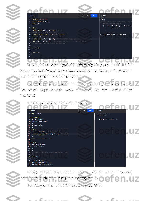 Sof virtual funksiyadan foydalanish ikkita asosiy ta’sirga ega. Birinchidan, bir
yoki bir nechta sof virtual funksiyalarga ega bo lgan har qanday sinf obyektlariniʻ
yaratib bo lmaydigan abstrakt sinfga aylanadi.	
ʻ
Ikkinchidan,  mavhum  ajdod-sinfning barcha avlod sinflari  barcha sof  virtual
funksiyalarni   qayta   aniqlashi   kerak,   aks   holda   ular   ham   abstrakt   sinflar
hisoblanadi.
Sof virtual funksiyaga misol ko rib chiqamiz.	
ʻ
speak()   metodini   qayta   aniqlash   unutildi,   shuning   uchun   lion.speak()
Animal.speak() deb nomlandi va yuqoridagi natijani oldik.
Bu holda yechim sof virtual funksiyadan foydalanishdir. 