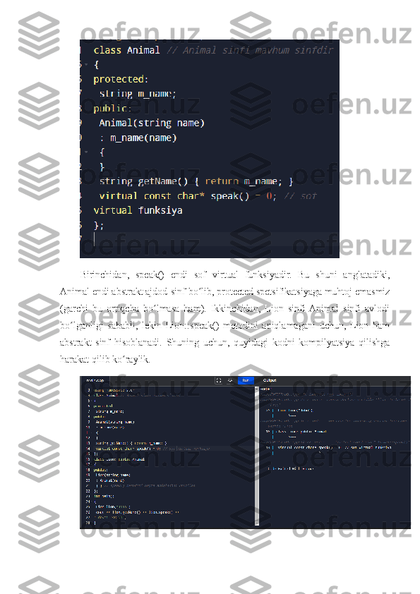 Birinchidan,   speak()   endi   sof   virtual   funksiyadir.   Bu   shuni   anglatadiki,
Animal endi abstrakt ajdod-sinf bo lib, protected spetsifikatsiyaga muhtoj emasmizʻ
(garchi   bu   ortiqcha   bo lmasa   ham).   Ikkinchidan,   Lion   sinfi  Animal   sinfi   avlodi	
ʻ
bo lganligi   sababli,   lekin   Lion::speak()   metodini   aniqlamagani   uchun,   Lion   ham	
ʻ
abstrakt   sinf   hisoblanadi.   Shuning   uchun,   quyidagi   kodni   kompilyatsiya   qilishga
harakat qilib ko raylik	
ʻ . 