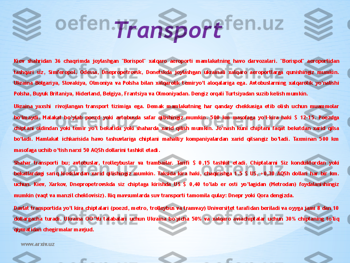 www.arxiv.uz Transport
Kiev  shahridan  36  chaqrimda  joylashgan  "Borispol"  xalqaro  aeroporti  mamlakatning  havo  darvozalari.  "Borispol"  aeroportidan 
tashqari  siz,  Simferopol,  Odessa,  Dnepropetrovsk,  Donetskda  joylashgan  ukrainali  xalqaro  aeroportlarga  qunishingiz  mumkin. 
Ukraina  Bolgariya,  Slovakiya,  Olmoniya  va  Polsha  bilan  xalqarolik  temiryo’l  aloqalariga  ega.  Avtobuslarning  xalqarolik  yo’nalishi 
Polsha, Buyuk Britaniya, Niderland, Belgiya, Frantsiya va Olmoniyadan. Dengiz orqali Turtsiyadan suzib kelish mumkin.
Ukraina  yaxshi   rivojlangan  transport  tizimiga  ega.  Demak  mamlakatning  har  qanday  chekkasiga  etib  olish  uchun  muammolar 
bo’lmaydi.  Malakat  bo’ylab  poezd  yoki  avtobusda  safar  qilishingiz  mumkin.  500  km  masofaga  yo’l-kira  haki  $  12-15.  Poezdga 
chiptani  oldindan  yoki  temir  yo’l  bekatida  yoki  shaharda  xarid  qilish  mumkin.  Jo’nash  kuni  chiptani  faqat  bekatdan  xarid  qilsa 
bo’ladi.  Mamlakat  ichkarisida  havo  tashuvlariga  chiptani  mahalliy  kompaniyalardan  xarid  qilsangiz  bo’ladi.  Taxminan  500  km 
masofaga uchib o’tish narxi 50 AQSh dollarini tashkil etadi.             
Shahar  transporti  bu;  avtobuslar,  trolleybuslar  va  trambailar.  Tarifi  $  0,15  tashkil  etadi.  Chiptalarni  Siz  konduktordan  yoki 
bekatlardagi  sariq  kiosklardan  xarid  qilishingiz  mumkin.  Taksida  kira  haki,  chaqirishga  1.5  $  US,  +0,30  AQSh  dollari  har  bir  km. 
uchun.  Kiev,  Xarkov,  Dnepropetrovskda  siz  chiptaga  kirishda  US  $  0,40  to’lab  er  osti  yo’lagidan  (Metrodan)  foydalanishingiz 
mumkin (vaqt va manzil cheklovisiz). Iliq mavsumlarda suv transporti tamomila qulay: Dnepr yoki Qora dengizda.
Davlat transportida yo’l kira chiptalari (poezd, metro, trolleybus va tramvay) Universitet tarafidan beriladi va oyyga jami 8 dan 10 
dollargacha  turadi.  Ukraina  OO’Yu  talabalari  uchun  Ukraina  bo'yicha  50%  va  xalqaro  aviachiptalar  uchun  30%  chiptaning  to'liq 
qiymatidan chegirmalar mavjud. 