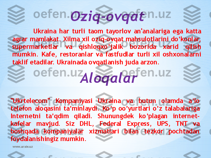 www.arxiv.uz Oziq-ovqat
Ukraina  har  turli  taom  tayorlov  an'analariga  ega  katta 
agrar mamlakat. Xilma xil oziq-ovqat mahsulotlarini do’konlar, 
supermarketlar  va  qishloqxo’jalik  bozorida  xarid  qilish 
mumkin.  Kafe,  restoranlar  va  fastfudlar  turli  xil  oshxonalarni 
taklif etadilar. Ukrainada ovqatlanish juda arzon.
Aloqalar
"Ukrtelecom"  Kompaniyasi  Ukraina  va  butun  olamda  a’lo 
telefon  aloqasini  ta’minlaydi.  Ko’p  oo’yurtlari  o’z  talabalariga 
Internetni  ta’qdim  qiladi.  Shunungdek  ko’plagan  internet-
kafelar  mavjud.  Siz  DHL,  Federal  Express,  UPS,  TNT  va 
boshqada  kompaniyalar  xizmatlari  bilan  tezkor  pochtadan 
foydalanishingiz mumkin. 