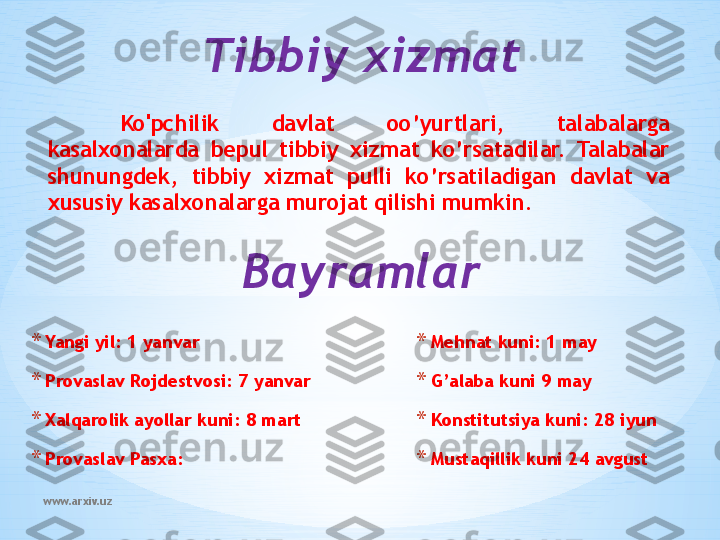 www.arxiv.uz Ko'pchilik  davlat  oo’yurtlari,  talabalarga 
kasalxonalarda  bepul  tibbiy  xizmat  ko’rsatadilar.  Talabalar 
shunungdek,  tibbiy  xizmat  pulli  ko’rsatiladigan  davlat  va 
xususiy kasalxonalarga murojat qilishi mumkin. Tibbiy xizmat
Bayramlar
* Yangi yil: 1 yanvar
* Provaslav Rojdestvosi: 7 yanvar
* Xalqarolik ayollar kuni: 8 mart
* Provaslav Pasxa: * Mehnat kuni: 1 may
* G’alaba kuni 9 may
* Konstitutsiya kuni: 28 iyun
* Mustaqillik kuni 24 avgust 