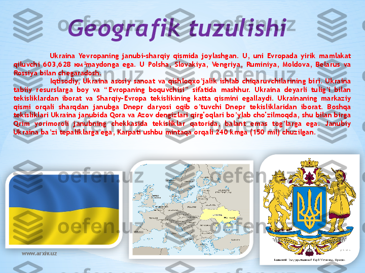 www.arxiv.uz Geografik tuzulishi
Ukraina  Yevropaning  janubi-sharqiy  qismida  joylashgan.  U,  uni  Evropada  yirik  mamlakat 
qiluvchi  603,628  км 2
maydonga  ega.  U  Polsha,  Slovakiya,  Vengriya,  Ruminiya,  Moldova,  Belarus  va 
Rossiya bilan chegaradosh.
Iqtisodiy,  Ukraina  asosiy  sanoat  va  qishloqxo’jalik  ishlab  chiqaruvchilarining  biri.  Ukraina 
tabiiy  resurslarga  boy  va  “Evropaning  boquvchisi”  sifatida  mashhur.  Ukraina  deyarli  tulig’i  bilan 
tekisliklardan  iborat  va  Sharqiy-Evropa  tekislikining  katta  qismini  egallaydi.  Ukrainaning  markaziy 
qismi  orqali  sharqdan  janubga  Dnepr  daryosi  oqib  o’tuvchi  Dnepr  tekisliklaridan  iborat.  Boshqa 
tekisliklari Ukraina janubida Qora va Azov dengizlari qirg'oqlari bo’ylab cho'zilmoqda, shu bilan birga 
Qrim  yorimoroli  janubning  chekkasida  tekisliklar  qatorida,  balant  emas  tog’larga  ega.  Janubiy 
Ukraina ba’zi tepaliklarga ega, Karpati ushbu mintaqa orqali 240 kmga (150 mil) chuzilgan.    