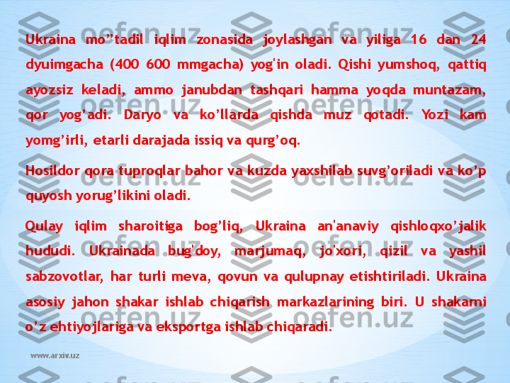 www.arxiv.uzUkraina  mo’’tadil  iqlim  zonasida  joylashgan  va  yiliga  16  dan  24 
dyuimgacha  (400  600  mmgacha)  yog'in  oladi.  Qishi  yumshoq,  qattiq 
ayozsiz  keladi,  ammo  janubdan  tashqari  hamma  yoqda  muntazam, 
qor  yog’adi.  Daryo  va  ko’llarda  qishda  muz  qotadi.  Yozi  kam 
yomg’irli, etarli darajada issiq va qurg’oq.
Hosildor  qora  tuproqlar  bahor va  kuzda  yaxshilab suvg’oriladi va  ko’p 
quyosh yorug’likini oladi.
Qulay  iqlim  sharoitiga  bog’liq,  Ukraina  an'anaviy  qishloqxo’jalik 
hududi.  Ukrainada  bug'doy,  marjumaq,  jo'xori,  qizil  va  yashil 
sabzovotlar,  har  turli  meva,  qovun  va  qulupnay  etishtiriladi.  Ukraina 
asosiy  jahon  shakar  ishlab  chiqarish  markazlarining  biri.  U  shakarni 
o’z ehtiyojlariga va eksportga ishlab chiqaradi. 