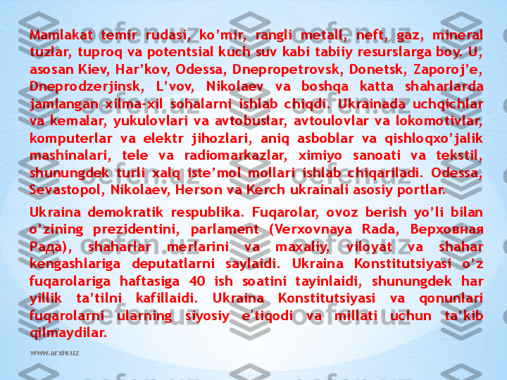 www.arxiv.uzMamlakat  temir  rudasi,  ko’mir,  rangli  metall,  neft,  gaz,  mineral 
tuzlar, tuproq va potentsial kuch suv kabi tabiiy resurslarga boy. U, 
asosan Kiev, Har’kov, Odessa, Dnepropetrovsk, Donetsk, Zaporoj’e, 
Dneprodzerjinsk,  L’vov,  Nikolaev  va  boshqa  katta  shaharlarda 
jamlangan  xilma-xil  sohalarni  ishlab  chiqdi.  Ukrainada  uchqichlar 
va  kemalar,  yukulovlari  va  avtobuslar,  avtoulovlar  va  lokomotivlar, 
komputerlar  va  elektr  jihozlari,  aniq  asboblar  va  qishloqxo’jalik 
mashinalari,  tele  va  radiomarkazlar,  ximiyo  sanoati  va  tekstil, 
shunungdek  turli  xalq  iste’mol  mollari  ishlab  chiqariladi.  Odessa, 
Sevastopol, Nikolaev, Herson va Kerch ukrainali asosiy portlar.
Ukraina  demokratik  respublika.  Fuqarolar,  ovoz  berish  yo’li  bilan 
o’zining  prezidentini,  parlament  (Verxovnaya  Rada,  Верховная 
Рада ),  shaharlar  merlarini  va  maxaliy,  viloyat  va  shahar 
kengashlariga  deputatlarni  saylaidi.  Ukraina  Konstitutsiyasi  o’z 
fuqarolariga  haftasiga  40  ish  soatini  tayinlaidi,  shunungdek  har 
yillik  ta’tilni  kafillaidi.  Ukraina  Konstitutsiyasi  va  qonunlari 
fuqarolarni  ularning  siyosiy  e'tiqodi  va  millati  uchun  ta’kib 
qilmaydilar. 