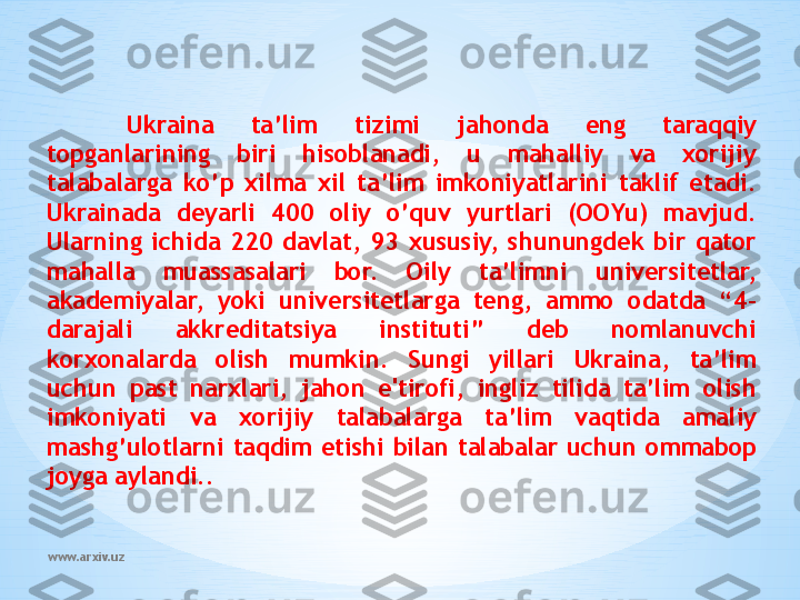 www.arxiv.uz Ukraina  ta’lim  tizimi  jahonda  eng  taraqqiy 
topganlarining  biri  hisoblanadi,  u  mahalliy  va  xorijiy 
talabalarga  ko’p  xilma  xil  ta’lim  imkoniyatlarini  taklif  etadi. 
Ukrainada  deyarli  400  oliy  o’quv  yurtlari  (OOYu)  mavjud. 
Ularning  ichida  220  davlat,  93  xususiy,  shunungdek  bir  qator 
mahalla  muassasalari  bor.  Oily  ta’limni  universitetlar, 
akademiyalar,  yoki  universitetlarga  teng,  ammo  odatda  “4-
darajali  akkreditatsiya  instituti”  deb  nomlanuvchi 
korxonalarda  olish  mumkin.  Sungi  yillari  Ukraina,  ta’lim 
uchun  past  narxlari,  jahon  e'tirofi,  ingliz  tilida  ta’lim  olish 
imkoniyati  va  xorijiy  talabalarga  ta’lim  vaqtida  amaliy 
mashg’ulotlarni  taqdim  etishi  bilan  talabalar  uchun  ommabop 
joyga aylandi.. 