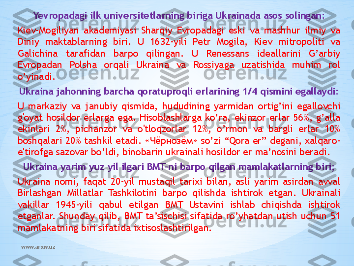 www.arxiv.uz Yevropadagi ilk universitetlarning biriga Ukrainada asos solingan:
Kiev-Mogiliyan  akademiyasi  Sharqiy  Evropadagi  eski  va  mashhur  ilmiy  va 
Diniy  maktablarning  biri.  U  1632-yili  Petr  Mogila,  Kiev  mitropoliti  va 
Galichina  tarafidan  barpo  qilingan.  U  Renessans  ideallarini  G’arbiy 
Evropadan  Polsha  orqali  Ukraina  va  Rossiyaga  uzatishida  muhim  rol 
o’yinadi.         
Ukraina jahonning barcha qoratuproqli erlarining 1/4 qismini egallaydi:
U  markaziy  va  janubiy  qismida,  hududining  yarmidan  ortig’ini  egallovchi 
g'oyat  hosildor  erlarga  ega.  Hisoblashlarga  ko’ra,  ekinzor  erlar  56%,  g’alla 
ekinlari  2%,  pichanzor  va  o'tloqzorlar  12%,  o’rmon  va  bargli  erlar  10% 
boshqalari 20% tashkil etadi. « Чёрнозём » so’zi “Qora er” degani, xalqaro-
e'tirofga sazovar bo’ldi, binobarin ukrainali hosildor er ma’nosini beradi.
Ukraina yarim yuz yil ilgari BMT-ni barpo qilgan mamlakatlarning biri;
Ukraina  nomi,  faqat  20-yil  mustaqil  tarixi  bilan,  asli  yarim  asirdan  avval 
Birlashgan  Millatlar  Tashkilotini  barpo  qilishda  ishtirok  etgan.  Ukrainali 
vakillar  1945-yili  qabul  etilgan  BMT  Ustavini  ishlab  chiqishda  ishtirok 
etganlar.  Shunday  qilib,  BMT  ta’sischisi  sifatida  ro’yhatdan  utish  uchun  51 
mamlakatning biri sifatida ixtisoslashtirilgan. 