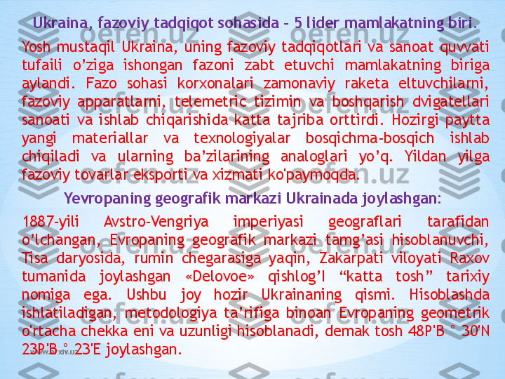 www.arxiv.uz Ukraina, fazoviy tadqiqot sohasida – 5 lider mamlakatning biri.
Yosh  mustaqil  Ukraina,  uning  fazoviy  tadqiqotlari  va  sanoat  quvvati 
tufaili  o’ziga  ishongan  fazoni  zabt  etuvchi  mamlakatning  biriga 
aylandi.  Fazo  sohasi  korxonalari  zamonaviy  raketa  eltuvchilarni, 
fazoviy  apparatlarni,  telemetric  tizimin  va  boshqarish  dvigatellari 
sanoati  va  ishlab  chiqarishida  katta  tajriba  orttirdi.  Hozirgi  paytta 
yangi  materiallar  va  texnologiyalar  bosqichma-bosqich  ishlab 
chiqiladi  va  ularning  ba’zilarining  analoglari  yo’q.  Yildan  yilga 
fazoviy tovarlar eksporti va xizmati ko'paymoqda.
Yevropaning geografik markazi Ukrainada joylashgan:  
1887-yili  Avstro-Vengriya  imperiyasi  geograflari  tarafidan 
o’lchangan,  Evropaning  geografik  markazi  tamg’asi  hisoblanuvchi, 
Tisa  daryosida,  rumin  chegarasiga  yaqin,  Zakarpati  viloyati  Raxov 
tumanida  joylashgan  «Delovoe»  qishlog’I  “katta  tosh”  tarixiy 
nomiga  ega.  Ushbu  joy  hozir  Ukrainaning  qismi.  Hisoblashda 
ishlatiladigan,  metodologiya  ta’rifiga  binoan  Evropaning  geometrik 
o'rtacha chekka eni va uzunligi hisoblanadi, demak tosh 48 Р ' В  ° 30'N 
23 Р ' В  ° 23'E joylashgan. 