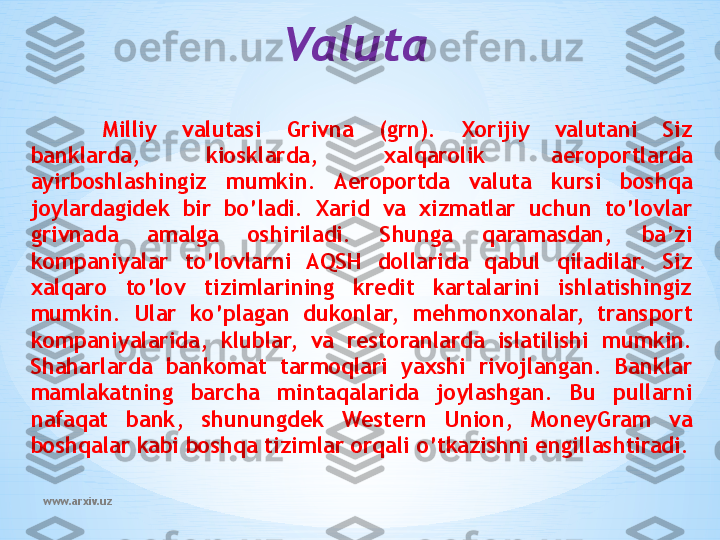 www.arxiv.uz Valuta
Milliy  valutasi  Grivna  (grn).  Xorijiy  valutani  Siz 
banklarda,  kiosklarda,  xalqarolik  aeroportlarda 
ayirboshlashingiz  mumkin.  Aeroportda  valuta  kursi  boshqa 
joylardagidek  bir  bo’ladi.  Xarid  va  xizmatlar  uchun  to’lovlar 
grivnada  amalga  oshiriladi.  Shunga  qaramasdan,  ba’zi 
kompaniyalar  to’lovlarni  AQSH  dollarida  qabul  qiladilar.  Siz 
xalqaro  to’lov  tizimlarining  kredit  kartalarini  ishlatishingiz 
mumkin.  Ular  ko’plagan  dukonlar,  mehmonxonalar,  transport 
kompaniyalarida,  klublar,  va  restoranlarda  islatilishi  mumkin. 
Shaharlarda  bankomat  tarmoqlari  yaxshi  rivojlangan.  Banklar 
mamlakatning  barcha  mintaqalarida  joylashgan.  Bu  pullarni 
nafaqat  bank,  shunungdek  Western  Union,  MoneyGram  va 
boshqalar kabi boshqa tizimlar orqali o’tkazishni engillashtiradi. 