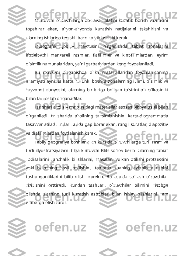 O` q ituvchi   o` q uvchilarga   ob- h avo   h olatini   kuzatib   borish   vazifasini
topshirar   ekan,   a h yon-a h yonda   kuzatish   natijalarini   tekshirishi   va
ularning ishlariga tegishli ba h o  q o`yib borishi kerak.
«Geografik   q obi q »   mavzusini   o`rganishda   tabiat   zonalarini
ifodalovchi   manzarali   rasmlar,   fiafil`mlar   va   kinofil`mlardan,   ayrim
o`simlik namunalaridan, ya`ni gerbariylardan keng foydalaniladi.
Bu   mavzuni   o`rganishda   o`lka   materiallaridan   foydalanishning
a h amiyati   ayni q sa   katta.   CHunki   bosh q a   zonalarning   i q limi,   o`simlik   va
h ayvonot   dunyosini,   ularning   bir-biriga   bo`lgan   ta`sirini   o`z   o`lkasiniki
bilan ta qq oslab o`rganadilar.
«Er shari a h olisi» mavzusidagi materiallar asosan  h ikoya usuli bilan
o`rganiladi.   Er   sharida   a h olining   ta q simlanishini   karta-diogrammada
tasavvur etiladi. Ir q lar  h a q ida gap borar ekan, rangli suratlar, diapozitiv
va diafil`mlardan foydalanish kerak.
Tabiiy  geografiya  boshlan g` ich  kursida  o` q uvchilarga   turli  rasm  va
turli illyustratsiyalarni tilga kirituvchi Blits so`rov berib   ularning tabiat
h odisalarini   q anchalik   bilishlarini,   masalan,   vulkan   otilishi   protsessini
yoki   bulo q ning   h osil   bo`lishini,   tabiatda   suvning   aylanib   yurishini
tushunganliklarini   bilib   olish   mumkin.   Bu   usulda   so`rash   o` q uvchilar
q izi q ishini   orttiradi.   Bundan   tash q ari,   o` q uvchilar   bilimini   h isobga
olishda   ularning   turli   kuzatish   asboblari   bilan   ishlay   olishlarini   h am
e`tiborga olish zarur. 