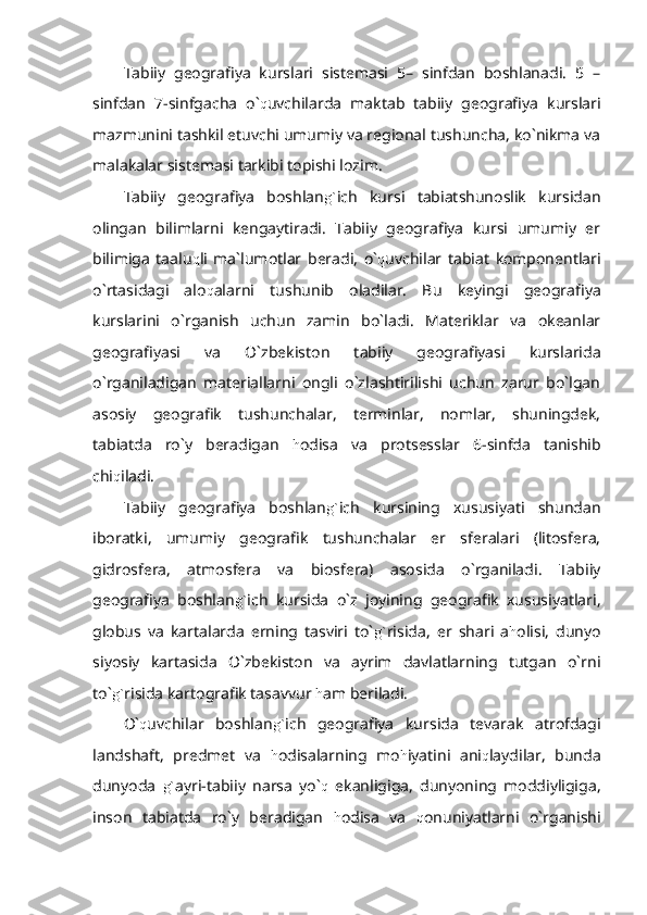 Tabiiy   geografiya   kurslari   sistemasi   5–   sinfdan   boshlanadi.   5   –
sinfdan   7-sinfgacha   o` q uvchilarda   maktab   tabiiy   geografiya   kurslari
mazmunini tashkil etuvchi umumiy va regional tushuncha, ko`nikma va
malakalar sistemasi tarkibi topishi lozim.
Tabiiy   geografiya   boshlan g` ich   kursi   tabiatshunoslik   kursidan
olingan   bilimlarni   kengaytiradi.   Tabiiy   geografiya   kursi   umumiy   er
bilimiga   taalu q li   ma`lumotlar   beradi,   o` q uvchilar   tabiat   komponentlari
o`rtasidagi   alo q alarni   tushunib   oladilar.   Bu   keyingi   geografiya
kurslarini   o`rganish   uchun   zamin   bo`ladi.   Materiklar   va   okeanlar
geografiyasi   va   O`zbekiston   tabiiy   geografiyasi   kurslarida
o`rganiladigan   materiallarni   ongli   o`zlashtirilishi   uchun   zarur   bo`lgan
asosiy   geografik   tushunchalar,   terminlar,   nomlar,   shuningdek,
tabiatda   ro`y   beradigan   h odisa   va   protsesslar   6-sinfda   tanishib
chi q iladi.
Tabiiy   geografiya   boshlan g` ich   kursining   xususiyati   shundan
iboratki,   umumiy   geografik   tushunchalar   er   sferalari   (litosfera,
gidrosfera,   atmosfera   va   biosfera)   asosida   o`rganiladi.   Tabiiy
geografiya   boshlan g` ich   kursida   o`z   joyining   geografik   xususiyatlari,
globus   va   kartalarda   erning   tasviri   to` g` risida,   er   shari   a h olisi,   dunyo
siyosiy   kartasida   O`zbekiston   va   ayrim   davlatlarning   tutgan   o`rni
to` g` risida kartografik tasavvur  h am beriladi.
O` q uvchilar   boshlan g` ich   geografiya   kursida   tevarak   atrofdagi
landshaft,   predmet   va   h odisalarning   mo h iyatini   ani q laydilar,   bunda
dunyoda   g` ayri-tabiiy   narsa   yo` q   ekanligiga,   dunyoning   moddiyligiga,
inson   tabiatda   ro`y   beradigan   h odisa   va   q onuniyatlarni   o`rganishi 