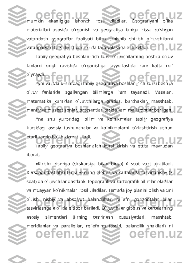 mumkin   ekanligiga   ishonch   h osil   q iladilar.   Geografiyani   o`lka
materiallari   asosida   o`rganish   va   geografiya   faniga   h issa   q o`shgan
vatandosh   geograflar   faoliyati   bilan   tanishib   chi q ish   o` q uvchilarni
vatanparvarlik, milliy iftixor ru h ida tarbiyalashga olib keladi.
Tabiiy   geografiya   boshlan g` ich   kursi   o` q uvchilarning   bosh q a   o` q uv
fanlarni   ongli   ravishda   o`rganishga   tayyorlashda   h am   katta   rol`
o`ynaydi.
Ayni va q tda 6–sinfdagi tabiiy geografiya boshlan g` ich kursi bosh q a
o` q uv   fanlarida   egallangan   bilimlarga   h am   tayanadi.   Masalan,
matematika   kursidan   o` q uvchilarga   gradus,   burchaklar,   masshtab,
manfiy va musbat sonlar, protsentlar  h a q ida  h am ma`lumotlar berilgan.
Ana   shu   yu q oridagi   bilim   va   ko`nikmalar   tabiiy   geografiya
kursidagi   asosiy   tushunchalar   va   ko`nikmalarni   o`zlashtirish   uchun
etarli zamin bo`lib xizmat  q iladi.
Tabiiy   geografiya   boshlan g` ich   kursi   kirish   va   ettita   mavzudan
iborat.
«Kirish»   q ismiga   (ekskursiya   bilan   birga)   4   soat   va q t   ajratiladi.
Kursdagi   dastlabki   tema   «Erning   globus   va   kartalarda   tasvirlanish»   (7
soat) da o` q uvchilar dastlabki topografik va kartografik bilimlar oladilar
va muayyan ko`nikmalar   h osil   q iladilar. Temada joy planini olish va uni
o` q ish,   nisbiy   va   absolyut   balandliklar,   rel`efni   gorizontalar   bilan
tasvirlashga alo h ida e`tibor beriladi. O` q uvchilar globus va kartalarning
asosiy   elimentlari   (Erning   tasvirlash   xususiyatlari,   masshtab,
meridianlar   va   parallellar,   rel`efning   tasviri,   balandlik   shakllari)   ni 