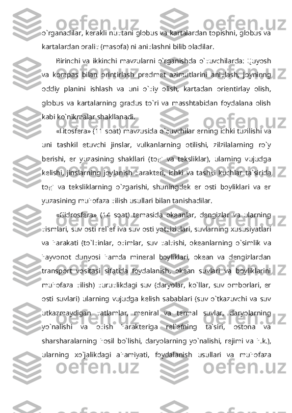 o`rganadilar, kerakli nu q tani globus va kartalardan topishni, globus va
kartalardan orali q  (masofa) ni ani q lashni bilib oladilar. 
Birinchi   va   ikkinchi   mavzularni   o`rganishda   o` q uvchilarda:   Q uyosh
va   kompas   bilan   orintirlash   predmet   azimutlarini   ani q lash,   joyninng
oddiy   planini   ishlash   va   uni   o` q iy   olish,   kartadan   orientirlay   olish,
globus   va   kartalarning   gradus   to`ri   va   masshtabidan   foydalana   olish
kabi ko`nikmalar shakllanadi.
«Litosfera» (11 soat) mavzusida o` q uvchilar erning ichki tuzilishi va
uni   tashkil   etuvchi   jinslar,   vulkanlarning   otilishi,   zilzilalarning   ro`y
berishi,   er   yuzasining   shakllari   (to g`   va   teksliklar),   ularning   vujudga
kelishi,   jinslarning   joylanish   h arakteri,   ichki   va   tash q i   kuchlar   ta`sirida
to g`   va   teksliklarning   o`zgarishi,   shuningdek   er   osti   boyliklari   va   er
yuzasining mu h ofaza  q ilish usullari bilan tanishadilar.
«Gidrosfera»   (14   soat)   temasida   okeanlar,   dengizlar   va   ularning
q ismlari, suv osti rel`ef iva suv osti yot q izi q lari, suvlarning xususiyatlari
va   h arakati   (to`l q inlar,   o q imlar,   suv   q al q ishi,   okeanlarning   o`simlik   va
h ayvonot   dunyosi   h amda   mineral   boyliklari,   okean   va   dengizlardan
transport   vositasi   sifatida   foydalanish,   okean   suvlari   va   boyliklarini
mu h ofaza   q ilish)   q uru q likdagi   suv   (daryolar,   ko`llar,   suv   omborlari,   er
osti   suvlari)   ularning   vujudga   kelish   sabablari   (suv   o`tkazuvchi   va   suv
utkazmaydigan   q atlamlar,   meniral   va   termal   suvlar,   daryolarning
yo`nalishi   va   o q ish   h arakteriga   rel`efning   ta`siri,   ostona   va
sharsharalarning   h osil   bo`lishi,   daryolarning   yo`nalishi,   rejimi   va   h .k.),
ularning   xo`jalikdagi   a h amiyati,   foydalanish   usullari   va   mu h ofaza 