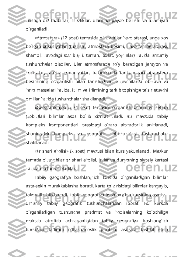 q ilishga   oid   tadbirlar,   muzliklar,   ularning   paydo   bo`lishi   va   a h amiyati
o`rganiladi.
«Atmosfera» (12 soat) temasida o` q uvchilar   h avo sferasi, unga xos
bo`lgan   xususiyatlar   (tuzilishi,   atmosfera   bosimi,   h avo   temperaturasi,
shamol,   h avodagi   suv   bu g` i,   tuman,   bulut,   yo g` inlar)   h a q ida   umumiy
tushunchalar   oladilar.   Ular   atmosferada   ro`y   beradigan   jarayon   va
h odisalar,   mu h im   q onuniyatlar,   balandga   ko`tarilgan   sari   atmosfera
bosimining   o`zgarilishi   bilan   tanishadilar:   o` q uvchilarda   ob- h ava   va
h avo massalari  h a q ida, i q lim va i q limining tarkib topishiga ta`sir etuvchi
omillar  h a q ida tushunchalar shakllanadi.
«Geografik   q obi q »   (4   soat)   temasini   o`rganish   uchun   er   sefera
( q obi q )lari   bilimlar   asos   bo`lib   xizmat   q iladi.   Bu   mavzuda   tabiiy
kompleks   komponentlari   orasidagi   o`zaro   alo q adorlik   ani q lanadi,
shuningdek   kompleks   va   geografik   q obi qh a q idagi   tushunchalar
shakllanadi.
«Er  shari   a h olisi»  (2   soat)  mavzusi   bilan   kurs   yakunlanadi.   Mazkur
temada   o` q uvchilar   er   shari   a h olisi,   ir q lar   va   dunyoning   siyosiy   kartasi
h a q ida ma`lumot oladilar.
Tabiiy   geografiya   boshlan g` ich   kursida   o`rganiladigan   bilimlar
asta-sekin murakkablasha boradi, karta to` g` risidagi bilimlar kengayib,
takomillashib boradi. Tabiiy geografiya boshlan g` ich kursining asosiy –
umumiy   tabiiy   geografik   tushunchalaridan   iborat.   Bu   kursda
o`rganiladigan   tushuncha   predmet   va   h odisalarning   ko`pchiliga
maktab   atrofida   uchraganligidan   tabiiy   geografiya   boshlan g` ich
kursidagi   ta`limni   o`lkashunoslik   printsipi   asosida   tashkil   etish 