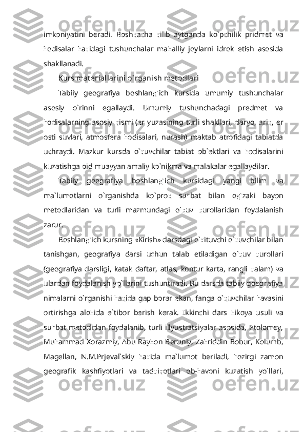 imkoniyatini   beradi.   Bosh q acha   q ilib   aytganda   ko`pchilik   pridmet   va
h odisalar   h a q idagi   tushunchalar   ma h alliy   joylarni   idrok   etish   asosida
shakllanadi.
Kurs mat eriallarini o` rganish met odlari
Tabiiy   geografiya   boshlan g` ich   kursida   umumiy   tushunchalar
asosiy   o`rinni   egallaydi.   Umumiy   tushunchadagi   predmet   va
h odisalarning   asosiy   q ismi   (er   yuzasining   turli   shakllari,   daryo,   ari q ,   er
osti   suvlari,   atmosfera   h odisalari,   nurash)   maktab   atrofidagi   tabiatda
uchraydi.   Mazkur   kursda   o` q uvchilar   tabiat   ob`ektlari   va   h odisalarini
kuzatishga oid muayyan amaliy ko`nikma va malakalar egallaydilar.
Tabiiy   goegrafiya   boshlan g` ich   kursidagi   yangi   bilim   va
ma`lumotlarni   o`rganishda   ko`pro q   su h bat   bilan   o g` zaki   bayon
metodlaridan   va   turli   mazmundagi   o` q uv   q urollaridan   foydalanish
zarur.
Boshlan g` ich kursning «Kirish» darsdagi o` q ituvchi o` q uvchilar bilan
tanishgan,   geografiya   darsi   uchun   talab   etiladigan   o` q uv   q urollari
(geografiya   darsligi,   katak   daftar,   atlas,   kontur   karta,   rangli   q alam)   va
ulardan foydalanish yo`llarini tushuntiradi. Bu darsda tabiiy goegrafiya
nimalarni o`rganishi   h a q ida gap borar ekan, fanga o` q uvchilar   h avasini
ortirishga   alo h ida   e`tibor   berish   kerak.   Ikkinchi   dars   h ikoya   usuli   va
su h bat   metodidan   foydalanib,   turli   illyustratsiyalar   asosida,   Ptolomey,
Mu h ammad  Xorazmiy,  Abu  Ray h on  Beruniy,  Za h riddin  Bobur,  Kolumb,
Magellan,   N.M.Prjeval`skiy   h a q ida   ma`lumot   beriladi,   h ozirgi   zamon
geografik   kashfiyotlari   va   tad q i q otlari   ob- h avoni   kuzatish   yo`llari, 