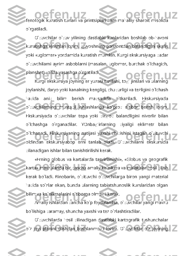 fenologik   kuzatish   turlari  va   printsiplari   h am   ma h alliy   sharoit   misolida
o`rgatiladi.
O` q uvchilar   o` q uv   yilining   dastlabki   kunlaridan   boshlab   ob- h avoni
kuzatishga kirishlari lozim.   Q uyoshning gorizontdan balandligini skafis
yoki «uglomer» yordamida kuzatish mumkin. Kuzgi ekskursiyaga  q adar
o` q uvchilarni ayrim asboblarni (masalan, uglomer, burchak o`lchagich,
planshet)  q o`lda yasashga o`rgatiladi.
Kuzgi ekskursiya joyning er yuzasi tuzilishi, to g`  jinslari va ularning
joylanishi, daryo yoki kanalning kengligi, chu q urligi va tezligini o`lchash
h a q ida   ani q   bilim   berish   ma q sadida   o`tkaziladi.   Ekskursiyada
o` q uvchilarning   musta q il   ishlashlariga   ko`pro q   e`tibor   berish   lozim.
Ekskursiyada   o` q uvchilar   tepa   yoki   q ir g` o q   balandligini   niverlir   bilan
o`lchashga   o`rganadilar.   YOnba g` irlarning   q iyaligi   eklimetr   bilan
o`lchanadi.   Ekskursiyaning   natijasi   yaxshi   chi q ishini   istagan   o` q ituvchi
oldindan   ekskursiyabop   erni   tanlab   oladi.   O` q uvchilarni   ekskursida
q ilanadigan ishlar bilan tanishtirilishi kerak.
«Erning   globus   va   kartalarda   tasvirlanishi»,   «Globus   va   geografik
karta» mavzularida bir  q ancha amaliy ko`nikma va malakalar  h osil  q ilish
kerak   bo`ladi.   Binobarin,   o` q ituvchi   o` q uvchilarga   biron   yangi   material
h a q ida   so`zlar   ekan,   bunda   ularning   tabiatshunoslik   kurslaridan   olgan
bilim va ko`nikmalarini e`tiborga olmo g` i kerak.
Amaliy ishlardan  q ancha ko`p foydalanilsa, o` q uvchilar yangi mavzu
bo`lishiga  q aramay, shuncha yaxshi va tez o`zlashtiradilar.
O` q uvchilarda   h osil   q ilinadigan   dastlabki   kartografik   tushunchalar
o`z   joyi   planini   olishdan   boshlanmo g` i   lozim.   O` q uvchilar   o`z   joyining 