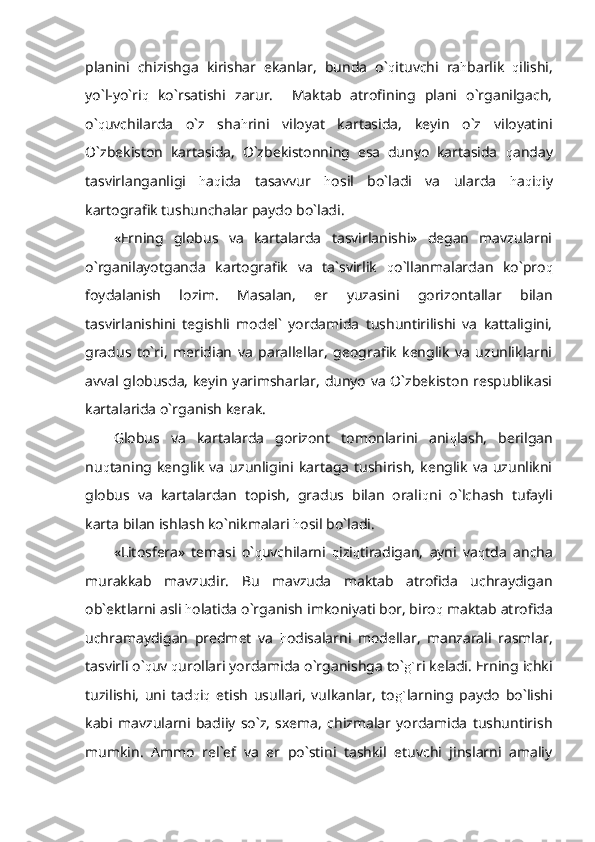 planini   chizishga   kirishar   ekanlar,   bunda   o` q ituvchi   ra h barlik   q ilishi,
yo`l-yo`ri q   ko`rsatishi   zarur.     Maktab   atrofining   plani   o`rganilgach,
o` q uvchilarda   o`z   sha h rini   viloyat   kartasida,   keyin   o`z   viloyatini
O`zbekiston   kartasida,   O`zbekistonning   esa   dunyo   kartasida   q anday
tasvirlanganligi   h a q ida   tasavvur   h osil   bo`ladi   va   ularda   h a q i q iy
kartografik tushunchalar paydo bo`ladi.
«Erning   globus   va   kartalarda   tasvirlanishi»   degan   mavzularni
o`rganilayotganda   kartografik   va   ta`svirlik   q o`llanmalardan   ko`pro q
foydalanish   lozim.   Masalan,   er   yuzasini   gorizontallar   bilan
tasvirlanishini   tegishli   model`   yordamida   tushuntirilishi   va   kattaligini,
gradus   to`ri,   meridian   va   parallellar,   geografik   kenglik   va   uzunliklarni
avval globusda, keyin yarimsharlar, dunyo va O`zbekiston respublikasi
kartalarida o`rganish kerak.
Globus   va   kartalarda   gorizont   tomonlarini   ani q lash,   berilgan
nu q taning  kenglik   va   uzunligini   kartaga   tushirish,   kenglik   va   uzunlikni
globus   va   kartalardan   topish,   gradus   bilan   orali q ni   o`lchash   tufayli
karta bilan ishlash ko`nikmalari  h osil bo`ladi.
«Litosfera»   temasi   o` q uvchilarni   q izi q tiradigan,   ayni   va q tda   ancha
murakkab   mavzudir.   Bu   mavzuda   maktab   atrofida   uchraydigan
ob`ektlarni asli  h olatida o`rganish imkoniyati bor, biro q  maktab atrofida
uchramaydigan   predmet   va   h odisalarni   modellar,   manzarali   rasmlar,
tasvirli o` q uv  q urollari yordamida o`rganishga to` g` ri keladi. Erning ichki
tuzilishi,   uni   tad q i q   etish   usullari,   vulkanlar,   to g` larning   paydo   bo`lishi
kabi   mavzularni   badiiy   so`z,   sxema,   chizmalar   yordamida   tushuntirish
mumkin.   Ammo   rel`ef   va   er   po`stini   tashkil   etuvchi   jinslarni   amaliy 