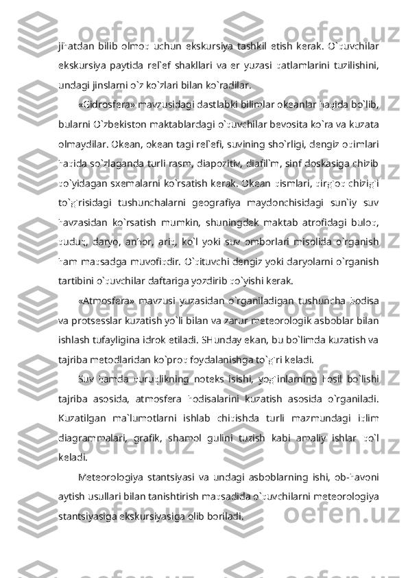 ji h atdan   bilib   olmo q   uchun   ekskursiya   tashkil   etish   kerak.   O` q uvchilar
ekskursiya   paytida   rel`ef   shakllari   va   er   yuzasi   q atlamlarini   tuzilishini,
undagi jinslarni o`z ko`zlari bilan ko`radilar.
«Gidrosfera» mavzusidagi dastlabki bilimlar okeanlar  h a q ida bo`lib,
bularni O`zbekiston maktablardagi o` q uvchilar bevosita ko`ra va kuzata
olmaydilar. Okean, okean tagi rel`efi, suvining sho`rligi, dengiz o q imlari
h a q ida so`zlaganda turli rasm, diapozitiv, diafil`m, sinf doskasiga chizib
q o`yidagan sxemalarni ko`rsatish kerak. Okean   q ismlari,   q ir g` o q   chizi g` i
to` g` risidagi   tushunchalarni   geografiya   maydonchisidagi   sun`iy   suv
h avzasidan   ko`rsatish   mumkin,   shuningdek   maktab   atrofidagi   bulo q ,
q udu q ,   daryo,   an h or,   ari q ,   ko`l   yoki   suv   omborlari   misolida   o`rganish
h am ma q sadga muvofi q dir. O` q ituvchi dengiz yoki daryolarni o`rganish
tartibini o` q uvchilar daftariga yozdirib  q o`yishi kerak.
«Atmosfera»   mavzusi   yuzasidan   o`rganiladigan   tushuncha   h odisa
va protsesslar kuzatish yo`li bilan va zarur meteorologik asboblar bilan
ishlash tufayligina idrok etiladi. SHunday ekan, bu bo`limda kuzatish va
tajriba metodlaridan ko`pro q  foydalanishga to` g` ri keladi.
Suv   h amda   q uru q likning   noteks   isishi,   yo g` inlarning   h osil   bo`lishi
tajriba   asosida,   atmosfera   h odisalarini   kuzatish   asosida   o`rganiladi.
Kuzatilgan   ma`lumotlarni   ishlab   chi q ishda   turli   mazmundagi   i q lim
diagrammalari,   grafik,   shamol   gulini   tuzish   kabi   amaliy   ishlar   q o`l
keladi.
Meteorologiya   stantsiyasi   va   undagi   asboblarning   ishi,   ob- h avoni
aytish usullari bilan tanishtirish ma q sadida o` q uvchilarni meteorologiya
stantsiyasiga ekskursiyasiga olib boriladi. 