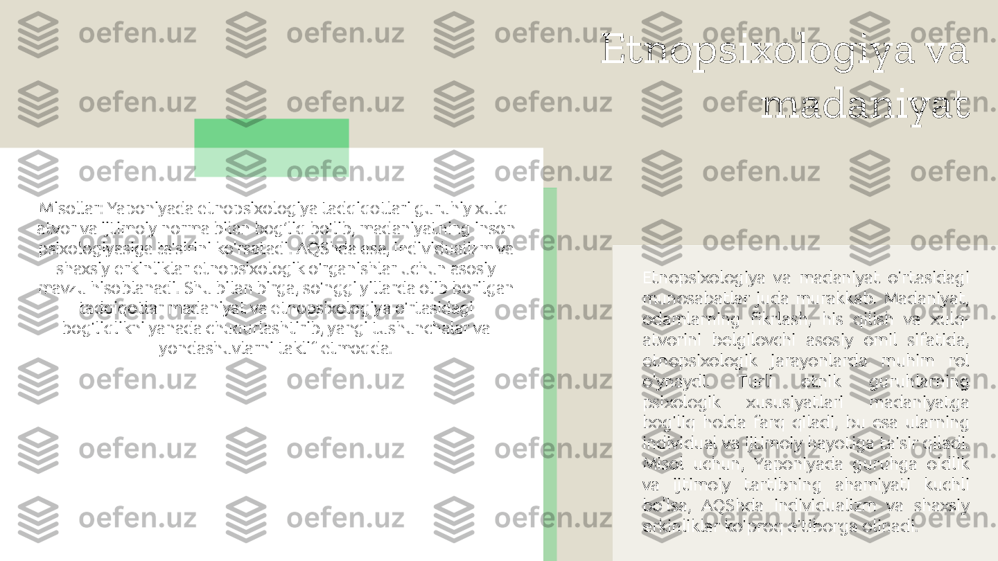 Etnopsixologiya va 
madaniyat
Etnopsixologiya  va  madaniyat  o'rtasidagi 
munosabatlar  juda  murakkab.  Madaniyat, 
odamlarning  fikrlash,  his  qilish  va  xulq-
atvorini  belgilovchi  asosiy  omil  sifatida, 
etnopsixologik  jarayonlarda  muhim  rol 
o'ynaydi.  Turli  etnik  guruhlarning 
psixologik  xususiyatlari  madaniyatga 
bog'liq  holda  farq  qiladi,  bu  esa  ularning 
individual  va  ijtimoiy  hayotiga  ta'sir qiladi. 
Misol  uchun,  Yaponiyada  guruhga  oidlik 
va  ijtimoiy  tartibning  ahamiyati  kuchli 
bo'lsa,  AQShda  individualizm  va  shaxsiy 
erkinliklar ko'proq e'tiborga olinadi.Misollar: Yaponiyada etnopsixologiya tadqiqotlari guruhiy xulq-
atvor va ijtimoiy norma bilan bog’liq bo'lib, madaniyatning inson 
psixologiyasiga ta'sirini ko'rsatadi. AQShda esa, individualizm va 
shaxsiy erkinliklar etnopsixologik o'rganishlar uchun asosiy 
mavzu hisoblanadi. Shu bilan birga, so'nggi yillarda olib borilgan 
tadqiqotlar madaniyat va etnopsixologiya o'rtasidagi 
bog'liqlikni yanada chuqurlashtirib, yangi tushunchalar va 
yondashuvlarni taklif etmoqda.  