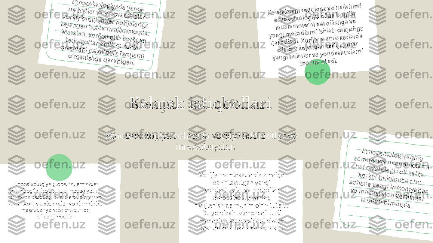 Kelajak istiqbollari
Etnopsixologiya sohasida xorijiy tadqiqotlar va 
innovatsiyalar.E	tn	o	p	six	o	lo	g	iy	a	d	a	 y	a	n	g	i 	m	e	to	d	la	r v	a	 in	n	o	v	a	tsiy	a	la	r 	x	o	rijiy	 ta	d	q	iq	o	tla	r n	a	tija	la	rig	a	 	ta	y	a	n	g	a	n	 h	o	ld	a	 riv	o	jla	n	m	o	q	d	a	. 	M	a	sa	la	n	, x	o	rijd	a	 o	lib	 b	o	rilg	a	n	 	ta	d	q	iq	o	tla	r e	tn	ik	 g	u	ru	h	la	r 	o	ra	sid	a	g	i p	six	o	lo	g	ik	 fa	rq	la	rn	i 	o	‘rg	a	n	ish	g	a	 q	a	ra	tilg	a	n	.	
K	e	la	ja	k	d	a	g	i ta	d	q	iq	o	t y	o	'n	a	lish	la	ri 	
e	tn	o	p	six	o	lo	g	iy	a	 b	ila	n	 b	o	g	‘liq	 	
m	u	a	m	m	o	la	rn	i h	a	l q	ilish	g	a	 v	a	 	
y	a	n	g	i m	e	to	d	la	rn	i ish	la	b	 ch	iq	ish	g	a	 	
q	a	ra	tila	d	i. X	o	rijiy	 m	a	m	la	k	a	tla	rd	a	 	
o	lib	 b	o	rila	y	o	tg	a	n	 ta	d	q	iq	o	tla	r 	
y	a	n	g	i b	ilim	la	r v	a	 y	o	n	d	a	sh	u	v	la	rn	i 	
ta	q	d	im	 e	ta	d	i.
Etnopsixologiya global muammolar 
bilan bog‘liq bo‘lib, turli madaniyatlar 
o‘rtasida psixologik farqlarni o‘rganish 
zarur. Xorijiy tadqiqotlar yordamida bu 
masalalar yanada chuqurroq 
o‘rganilmoqda. Xorijiy mamlakatlarda amalga 
oshirilayotgan yangi 
yondashuvlar va metodlar 
etnopsixologiyaning 
rivojlanishida muhim o‘rin tutadi. 
Bu yondashuvlar orqali turli 
madaniyatlar orasidagi o‘zaro 
tushunishni oshirish mumkin.	
E	tn	o	p	six	o	lo	g	iy	a	n	in	g	 	z	a	m	o	n	a	v	iy	 m	u	a	m	m	o	la	rn	i 	h	a	l q	ilish	d	a	g	i ro	li k	a	tta	. 	X	o	rijiy	 ta	d	q	iq	o	tla	r b	u	 	so	h	a	d	a	 y	a	n	g	i im	k	o	n	iy	a	tla	r 	v	a	 in	n	o	v	a	tsio	n	 y	e	c	h	im	la	r 	ta	q	d	im	 e	tm	o	q	d	a	. 