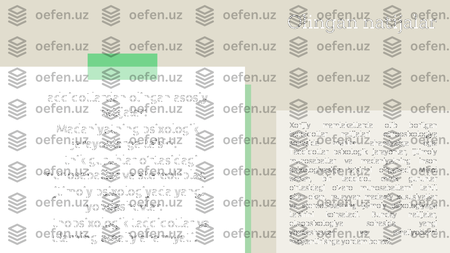 Olingan natijalar
Xorijiy  mamlakatlarda  olib  borilgan 
tadqiqotlar  natijalari  etnopsixologiya 
sohasida  muhim  ahamiyatga  ega. 
Tadqiqotlar  psixologik  jarayonlar,  ijtimoiy 
munosabatlar  va  madaniyatning  inson 
psixologiyasiga  ta'sirini  o'rganadi.  Misol 
uchun,  bir  tadqiqot  etnik  guruhlar 
o'rtasidagi  o'zaro  munosabatlarni  tahlil 
qilar  ekan,  muayyan  madaniy  xususiyatlar 
va  stereotiplarning  ijtimoiy  psixologiyaga 
ta'sirini  ko'rsatadi.  Bunday  natijalar, 
etnopsixologiya  sohasida  yangi 
yondashuvlar  va  amaliyotlarni 
rivojlantirishga yordam beradi.Tadqiqotlardan olingan asosiy 
natijalar: 
- Madaniyatning psixologik 
jarayonlarga ta'siri.
- Etnik guruhlar o'rtasidagi 
munosabatlar va stereotiplar.
- Ijtimoiy psixologiyada yangi 
yondashuvlar.
- Etnopsixologik tadqiqotlar va 
ularning amaliy ahamiyati.  